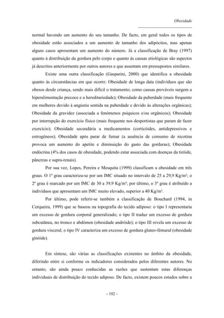 Obesidade
__________________________
- 102 -
normal havendo um aumento do seu tamanho. De facto, em geral todos os tipos de
obesidade estão associados a um aumento de tamanho dos adipócitos, mas apenas
alguns casos apresentam um aumento do número. Já a classificação de Bray (1997)
quanto à distribuição da gordura pelo corpo e quanto às causas etiológicas são aspectos
já descritos anteriormente por outros autores e que assentam em pressupostos similares.
Existe uma outra classificação (Gasparini, 2000) que identifica a obesidade
quanto às circunstâncias em que ocorre: Obesidade de longa data (indivíduos que são
obesos desde criança, sendo mais difícil o tratamento; como causas prováveis surgem a
hiperalimentação precoce e a hereditariedade); Obesidade da puberdade (mais frequente
em mulheres devido à angústia sentida na puberdade e devido às alterações orgânicas);
Obesidade da gravidez (associada a fenómenos psíquicos e/ou orgânicos); Obesidade
por interrupção do exercício físico (mais frequente nos desportistas que param de fazer
exercício); Obesidade secundária a medicamentos (corticóides, antidepressivos e
estrogéneos); Obesidade após parar de fumar (a ausência de consumo de nicotina
provoca um aumento do apetite e diminuição do gasto das gorduras); Obesidade
endócrina (4% dos casos de obesidade, podendo estar associada com doenças da tiróide,
pâncreas e supra-renais).
Por sua vez, Lopes, Pereira e Mesquita (1999) classificam a obesidade em três
graus. O 1º grau caracteriza-se por um IMC situado no intervalo de 25 a 29,9 Kg/m²; o
2º grau é marcado por um IMC de 30 a 39,9 Kg/m²; por último, o 3º grau é atribuído a
indivíduos que apresentam um IMC muito elevado, superior a 40 Kg/m².
Por último, pode referir-se também a classificação de Bouchard (1994, in
Cerqueira, 1999) que se baseou na topografia do tecido adiposo: o tipo I representaria
um excesso de gordura corporal generalizado; o tipo II traduz um excesso de gordura
subcutânea, no tronco e abdómen (obesidade andróide); o tipo III revela um excesso de
gordura visceral; o tipo IV caracteriza um excesso de gordura gluteo-fémural (obesidade
ginóide).
Em síntese, são várias as classificações existentes no âmbito da obesidade,
diferindo entre si conforme os indicadores considerados pelos diferentes autores. No
entanto, são ainda pouco conhecidas as razões que sustentam estas diferenças
individuais de distribuição do tecido adiposo. De facto, existem poucos estudos sobre a
 