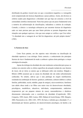 Obesidade
__________________________
- 103 -
distribuição da gordura visceral uma vez que a ressonância magnética e a tomografia
axial computorizada são técnicas dispendiosas e pouco práticas. Assim, são diversos os
critérios usados para diagnosticar a obesidade sem que haja um consenso a nível da
comunidade científica internacional. Nesta fase parece que um passo fundamental seria
a tentativa da uniformização de classificações, indicadores e critérios de avaliação.
Contudo, a ciência e a tecnologia esforçam-se por encontrar técnicas de diagnóstico
cada vez mais precisas para que num futuro próximo se possam diagnosticar estas
situações sem qualquer equívoco, visto que nem sempre se verifica o que Cruz refere:
“A obesidade tem a vantagem de ser fácil de diagnosticar, até pelo próprio doente.”
(1983).
4. Factores de risco
Como ficou patente, um dos aspectos mais relevantes na classificação da
obesidade reporta-se à sua etiologia. Neste contexto, o conhecimento dos principais
factores de risco é fundamental de modo a conhecer a génese desta patologia e a traçar
estratégias de actuação.
Apesar da etiologia da obesidade não estar totalmente esclarecida (pois pouco se
conhece em concreto sobre os efeitos específicos da actuação isolada dos seus factores
de risco), são já vários os autores que se debruçam sobre esta temática. Delgado e
Ribeiro (2000) assumem que as causas da obesidade não são ainda suficientemente
conhecidas. No entanto, sabe-se que é uma patologia de origem multifactorial,
resultando da combinação de factores: genéticos, ambientais, culturais (hábitos e cultura
familiar, publicidade, escola, trabalho, grupo de amigos), sócio-económicos, familiares
(um adulto obeso tende a ter filhos com maior risco de desenvolverem obesidade),
psicológicos, metabólicos, educativos, individuais, comportamentais, endócrinos
(responsáveis por um pequeno número de casos), neuroendócrinos e dietéticos
directamente relacionados com a ocorrência da obesidade (Czepielewski, 2001;
Cerqueira, 1999; Jouret, 2002; Lemos, 2002; Maham & Escott-Stump, 1998; Margoto,
2002; Passionotto et al., 2001; UEC, 1997). De facto, é referido que a obesidade é “(...)
determinada por factores genéticos, do desenvolvimento psicológico, da família e da
 