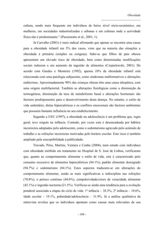 Obesidade
__________________________
- 104 -
cultura, sendo mais frequente em indivíduos de baixo nível sócio-económico, em
mulheres, em sociedades industrializadas e urbanas e em culturas onde a actividade
física não é predominante.” (Passionotto et al., 2001, 1).
Já Carvalho (2001) é mais radical afirmando que apenas se encontra uma causa
para a obesidade infantil em 5% dos casos, visto que na maioria das situações a
obesidade é primária (simples ou exógena). Sabe-se que filhos de pais obesos
apresentam um elevado risco de obesidade, bem como determinadas modificações
sociais induzem a um aumento da ingestão de alimentos (Czepielewski, 2001). De
acordo com Guedes e Monteiro (1992), apenas 10% da obesidade infantil está
relacionada com uma patologia subjacente, como síndromas malformativos e alterações
endócrinas. Aproximadamente 90% das crianças obesas têm uma causa idiopática, com
uma origem multifactorial. Também as alterações fisiológicas como a diminuição da
termogénese, diminuição da taxa de metabolismo basal e alterações hormonais são
factores predisponentes para o desenvolvimento desta doença. No entanto, o estilo de
vida sedentário, dietas hipercalóricas e os conflitos emocionais são factores ambientais
que possuem bastante influência no seu estabelecimento.
Segundo a UEC (1997), a obesidade na adolescência é um problema que, regra
geral, teve origem na infância. Contudo, por vezes esta é desencadeada por hábitos
incorrectos adoptados pelo adolescente, como o sedentarismo agravado pelo acúmulo de
trabalho e as refeições incorrectas motivadas pelo horário escolar. Este risco é também
ampliado pela susceptibilidade à publicidade.
Travado, Pires, Martins, Ventura e Cunha (2004), num estudo com indivíduos
com obesidade mórbida em tratamento no Hospital de S. José de Lisboa, verificaram
que, quanto ao comportamento alimentar e estilo de vida, este é caracterizado pelo
consumo excessivo de alimentos hipercalóricos (84.1%), padrão alimentar desregrado
(94.7%) e sedentarismo (84.1%). Estes aspectos traduzem-se em alterações do
comportamento alimentar, sendo as mais significativas a indisciplina nas refeições
(70.8%), o petisco contínuo (44.6%), compulsividade/crises de voracidade alimentar
(43.1%) e ingestão nocturna (21.5%). Verificou-se ainda uma tendência para a evolução
ponderal associada a etapas do ciclo de vida: 1ª infância – 38.3%, 2ª infância – 10.6%,
idade escolar – 19.1%, puberdade/adolescência – 31.9%. Já a análise qualitativa da
entrevista revelou que os indivíduos apontam como causas mais relevantes da sua
 