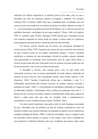 Obesidade
__________________________
- 78 -
unificação de critérios diagnósticos. O primeiro passo já foi dado, uma vez que a
obesidade tem sido um fenómeno bastante investigado e debatido. Por exemplo,
Frisberg (1993, in Güenter, 2000) refere que a obesidade pode ser definida como um
excesso de peso provocado por um aumento do número de células adiposas no corpo. É
“(…) uma acumulação de gordura para além da fisiológica, isto é, além da necessária ao
equilíbrio funcional e morfológico de um corpo saudável.” (Peres, 1996, in Cerqueira,
1999, 3). Também Lopes, Pereira e Mesquita (1999) referem que a obesidade consiste
num aumento exagerado da massa gorda em relação à massa magra no organismo,
numa proporção que pode afectar o estado de saúde de cada indivíduo.
No entanto, convém salientar que há autores que distinguem obesidade de
excesso de peso (Bray, 1997). Enquanto que excesso de peso consistiria num aumento
do peso corporal acima de um padrão estabelecido (quanto à altura), obesidade
significaria a existência de uma percentagem elevada de gordura corporal, podendo
estar generalizada ou localizada numa determinada zona do corpo. Desta forma, o
excesso de peso pode não estar relacionado com um aumento da massa gorda mas sim
da massa muscular, como ocorre em atletas profissionais.
A obesidade é, deveras, uma situação grave, uma vez que traduz uma
acumulação excessiva, mais ou menos generalizada, de tecido adiposo, induzindo um
aumento de peso acima do valor considerado normal, numa fracção superior a 25%
(Guerreiro, 2001). Também Czepielewski afirma que a obesidade é uma “(…)
enfermidade caracterizada pelo acúmulo excessivo de gordura corporal, associada a
problemas de saúde.” (2001, 1). Esta definição foi partilhada e defendida no Congresso
de Obesidade, Nutrição e Alimentação onde se definiu esta patologia como uma “(…)
doença em que o excesso de gordura corporal acumulada pode atingir graus capazes de
afectar a saúde, tanto mais que, uma vez instalada, tende a autoperpetuar-se,
constituindo-se como verdadeira doença crónica” (CONEA, 2001).
Um outro aspecto importante é que parece cada vez mais longínqua a percepção
de que a obesidade seria um problema de falta de vontade, assumindo-se como um
distúrbio complexo que acarreta alterações da regulação do apetite e/ou do metabolismo
energético (Delgado & Ribeiro, 2000). A título de curiosidade, veja-se a imagem social
dos indivíduos obesos perante as crianças. Como sempre, estas vêem a realidade por
uma perspectiva totalmente diferente, pelo que consideram uma pessoa obesa como
 