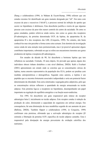 Obesidade
__________________________
- 107 -
Zhang e colaboradores (1994, in Maham & Escott-Stump, 1998) referem que em
estudos recentes foi identificado um gene mutante designado por “ob”. Em ratos com
excesso de peso e recessivos (“ob/ob”), o processo normal de inibição do apetite que
ocorre no hipotálamo é defeituoso. Esta descoberta justifica a teoria de que algumas
pessoas com excesso de peso têm menor controlo do centro da saciedade. De entre os
genes estudados, podem referir-se ainda outros, tais como os genes dos receptores
β3-adrenérgicos, da proteína denominada UCP, da leptina, da apoproteína B, da
apoproteína D e dos receptores das LDL (Cerqueira, 1999). No entanto, não basta
conhecê-los mas sim perceber a forma como estes actuam. Este domínio da investigação
carece ainda de uma atenção mais pormenorizada, mas é já possível apresentar alguns
contributos importantes, sobretudo no que se refere aos mecanismos inerentes aos genes
produtores de leptina e receptores β3-adrenérgicos.
Em meados da década de 90, foi descoberta a hormona leptina que tem
influência na saciedade. Contudo, 10 anos depois, foi provado que apenas alguns dos
indivíduos obesos tinham distúrbios a este nível (Ballone, 2002b). Ruhl e Everhart
(2001) apresentaram um estudo onde se concluiu que as concentrações séricas de
leptina, numa amostra representativa da população dos EUA, podem ser preditas com
medidas antropométricas e demográficas. Segundo estes autores, a leptina é um
peptídeo que se encontra fortemente associado à adiposidade e seria um potencial factor
determinante da obesidade. Esta seria sintetizada e segregada pelos adipócitos, pelo que
as concentrações séricas reflectem a quantidade de energia armazenada no tecido
adiposo. Esta proteína liga-se a receptores no hipotálamo, desempenhando um papel
importante na regulação do equilíbrio energético e na função neuro-endócrina.
Em 1995, foi descoberto um gene responsável pela síntese do receptor
adrenérgico beta-3, inicialmente no tecido adiposo. Este receptor conduz à redução da
produção de calor, diminuindo a capacidade do organismo em utilizar energia. Em
consequência, há uma diminuição da taxa metabólica seguida de um aumento de peso
(Ballone, 2002b). Também Oppert e colaboradores (1994, in Cerqueira, 1999)
confirmam esta premissa, afirmando que a activação adrenérgica do receptor β3
estimula a libertação da proteína UCP, específica do tecido adiposo castanho. Esta é
responsável pela dissipação da energia proveniente da oxidação calorífica dos
nutrientes.
 
