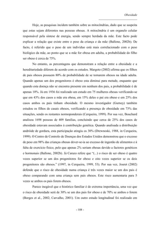 Obesidade
__________________________
- 108 -
Hoje, as pesquisas incidem também sobre as mitocôndrias, dado que se suspeita
que estas sejam diferentes nas pessoas obesas. A mitocôndria é um organelo celular
responsável pela síntese de energia, sendo sempre herdada da mãe. Este facto pode
explicar a relação que existe entre o peso da criança e da mãe (Ballone, 2002b). De
facto, é referido que o peso de um indivíduo está mais correlacionado com o peso
biológico da mãe, ao ponto que se a mãe for obesa em adulta, a probabilidade do filho
ser obeso é cerca de 75%.
No entanto, as percentagens que demonstram a relação entre a obesidade e a
hereditariedade diferem de acordo com os estudos. Margoto (2002) afirma que os filhos
de pais obesos possuem 80% de probabilidade de se tornarem obesos na idade adulta.
Quando apenas um dos progenitores é obeso esta diminui para metade, enquanto que
quando esta doença não se encontra presente em nenhum dos pais, a probabilidade é de
apenas 10%. Já em 1936 foi realizado um estudo em 75 mulheres obesas verificando-se
que em 43% dos casos a mãe era obesa, em 15% deles o pai era obeso e em 25% dos
casos ambos os pais tinham obesidade. O mesmo investigador (Gurney) também
estudou os filhos de casais obesos, verificando a presença de obesidade em 73% das
situações, sendo os restantes normoponderais (Cerqueira, 1999). Por sua vez, Bouchard
analisou 1698 pessoas de 409 famílias, concluindo que cerca de 25% dos casos de
obesidade estavam associados à contribuição genética. Quando analisada a distribuição
andróide de gordura, esta participação atingiu os 30% (Drewnoski, 1988, in Cerqueira,
1999). O Centro de Controlo de Doenças dos Estados Unidos demonstrou que o excesso
de peso em 98% das crianças obesas dever-se-ia ao excesso de ingestão de alimentos e à
falta de exercício físico, pelo que apenas 2% seriam obesas devido a factores genéticos
e hormonais (Ballone, 2002b). Já Carazo refere que “(...) o risco de ser obeso é quatro
vezes superior se um dos progenitores for obeso e oito vezes superior se os dois
progenitores são obesos.” (1997, in Cerqueira, 1999, 53). Por sua vez, Jouret (2002)
defende que o risco de obesidade numa criança é três vezes maior se um dos pais é
obeso comparando com uma criança sem pais obesos. Este risco aumentaria para 5
vezes se ambos os pais forem obesos.
Parece inegável que o histórico familiar é de extrema importância, uma vez que
o risco de obesidade será de 30% se um dos pais for obeso e de 70% se ambos o forem
(Borges et al., 2002; Carvalho, 2001). Um outro estudo longitudinal foi realizado em
 
