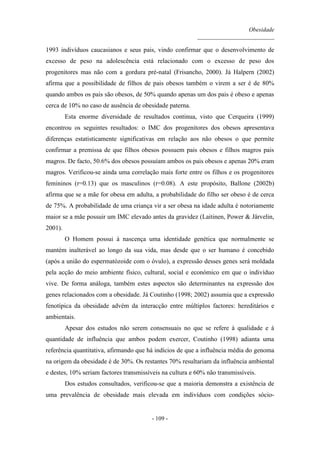 Obesidade
__________________________
- 109 -
1993 indivíduos caucasianos e seus pais, vindo confirmar que o desenvolvimento de
excesso de peso na adolescência está relacionado com o excesso de peso dos
progenitores mas não com a gordura pré-natal (Frisancho, 2000). Já Halpern (2002)
afirma que a possibilidade de filhos de pais obesos também o virem a ser é de 80%
quando ambos os pais são obesos, de 50% quando apenas um dos pais é obeso e apenas
cerca de 10% no caso de ausência de obesidade paterna.
Esta enorme diversidade de resultados continua, visto que Cerqueira (1999)
encontrou os seguintes resultados: o IMC dos progenitores dos obesos apresentava
diferenças estatisticamente significativas em relação aos não obesos o que permite
confirmar a premissa de que filhos obesos possuem pais obesos e filhos magros pais
magros. De facto, 50.6% dos obesos possuíam ambos os pais obesos e apenas 20% eram
magros. Verificou-se ainda uma correlação mais forte entre os filhos e os progenitores
femininos (r=0.13) que os masculinos (r=0.08). A este propósito, Ballone (2002b)
afirma que se a mãe for obesa em adulta, a probabilidade do filho ser obeso é de cerca
de 75%. A probabilidade de uma criança vir a ser obesa na idade adulta é notoriamente
maior se a mãe possuir um IMC elevado antes da gravidez (Laitinen, Power & Järvelin,
2001).
O Homem possui à nascença uma identidade genética que normalmente se
mantém inalterável ao longo da sua vida, mas desde que o ser humano é concebido
(após a união do espermatózoide com o óvulo), a expressão desses genes será moldada
pela acção do meio ambiente físico, cultural, social e económico em que o indivíduo
vive. De forma análoga, também estes aspectos são determinantes na expressão dos
genes relacionados com a obesidade. Já Coutinho (1998; 2002) assumia que a expressão
fenotípica da obesidade advém da interacção entre múltiplos factores: hereditários e
ambientais.
Apesar dos estudos não serem consensuais no que se refere à qualidade e à
quantidade de influência que ambos podem exercer, Coutinho (1998) adianta uma
referência quantitativa, afirmando que há indícios de que a influência média do genoma
na origem da obesidade é de 30%. Os restantes 70% resultariam da influência ambiental
e destes, 10% seriam factores transmissíveis na cultura e 60% não transmissíveis.
Dos estudos consultados, verificou-se que a maioria demonstra a existência de
uma prevalência de obesidade mais elevada em indivíduos com condições sócio-
 