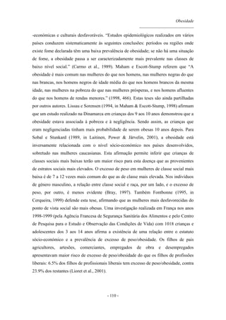 Obesidade
__________________________
- 110 -
-económicas e culturais desfavoráveis. “Estudos epidemiológicos realizados em vários
países conduzem sistematicamente às seguintes conclusões: períodos ou regiões onde
existe fome declarada têm uma baixa prevalência de obesidade; se não há uma situação
de fome, a obesidade passa a ser caracterizadamente mais prevalente nas classes de
baixo nível social.” (Carmo et al., 1989). Maham e Escott-Stump referem que “A
obesidade é mais comum nas mulheres do que nos homens, nas mulheres negras do que
nas brancas, nos homens negros de idade média do que nos homens brancos da mesma
idade, nas mulheres na pobreza do que nas mulheres prósperas, e nos homens afluentes
do que nos homens de rendas menores.” (1998, 466). Estas teses são ainda partilhadas
por outros autores. Lissau e Sorensen (1994, in Maham & Escott-Stump, 1998) afirmam
que um estudo realizado na Dinamarca em crianças dos 9 aos 10 anos demonstrou que a
obesidade estava associada à pobreza e à negligência. Sendo assim, as crianças que
eram negligenciadas tinham mais probabilidade de serem obesas 10 anos depois. Para
Sobal e Stunkard (1989, in Laitinen, Power & Järvelin, 2001), a obesidade está
inversamente relacionada com o nível sócio-económico nos países desenvolvidos,
sobretudo nas mulheres caucasianas. Esta afirmação permite inferir que crianças de
classes sociais mais baixas terão um maior risco para esta doença que as provenientes
de estratos sociais mais elevados. O excesso de peso em mulheres de classe social mais
baixa é de 7 a 12 vezes mais comum do que as de classe mais elevada. Nos indivíduos
de género masculino, a relação entre classe social e raça, por um lado, e o excesso de
peso, por outro, é menos evidente (Bray, 1997). Também Fontbonne (1995, in
Cerqueira, 1999) defende esta tese, afirmando que as mulheres mais desfavorecidas do
ponto de vista social são mais obesas. Uma investigação realizada em França nos anos
1998-1999 (pela Agência Francesa de Segurança Sanitária dos Alimentos e pelo Centro
de Pesquisa para o Estudo e Observação das Condições de Vida) com 1018 crianças e
adolescentes dos 3 aos 14 anos afirma a existência de uma relação entre o estatuto
sócio-económico e a prevalência de excesso de peso/obesidade. Os filhos de pais
agricultores, artesões, comerciantes, empregados de obra e desempregados
apresentavam maior risco de excesso de peso/obesidade do que os filhos de profissões
liberais: 6.5% dos filhos de profissionais liberais tem excesso de peso/obesidade, contra
23.9% dos restantes (Lioret et al., 2001).
 