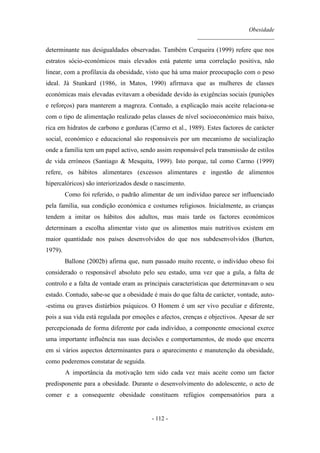 Obesidade
__________________________
- 112 -
determinante nas desigualdades observadas. Também Cerqueira (1999) refere que nos
estratos sócio-económicos mais elevados está patente uma correlação positiva, não
linear, com a profilaxia da obesidade, visto que há uma maior preocupação com o peso
ideal. Já Stunkard (1986, in Matos, 1990) afirmava que as mulheres de classes
económicas mais elevadas evitavam a obesidade devido às exigências sociais (punições
e reforços) para manterem a magreza. Contudo, a explicação mais aceite relaciona-se
com o tipo de alimentação realizado pelas classes de nível socioeconómico mais baixo,
rica em hidratos de carbono e gorduras (Carmo et al., 1989). Estes factores de carácter
social, económico e educacional são responsáveis por um mecanismo de socialização
onde a família tem um papel activo, sendo assim responsável pela transmissão de estilos
de vida erróneos (Santiago & Mesquita, 1999). Isto porque, tal como Carmo (1999)
refere, os hábitos alimentares (excessos alimentares e ingestão de alimentos
hipercalóricos) são interiorizados desde o nascimento.
Como foi referido, o padrão alimentar de um indivíduo parece ser influenciado
pela família, sua condição económica e costumes religiosos. Inicialmente, as crianças
tendem a imitar os hábitos dos adultos, mas mais tarde os factores económicos
determinam a escolha alimentar visto que os alimentos mais nutritivos existem em
maior quantidade nos países desenvolvidos do que nos subdesenvolvidos (Burten,
1979).
Ballone (2002b) afirma que, num passado muito recente, o indivíduo obeso foi
considerado o responsável absoluto pelo seu estado, uma vez que a gula, a falta de
controlo e a falta de vontade eram as principais características que determinavam o seu
estado. Contudo, sabe-se que a obesidade é mais do que falta de carácter, vontade, auto-
-estima ou graves distúrbios psíquicos. O Homem é um ser vivo peculiar e diferente,
pois a sua vida está regulada por emoções e afectos, crenças e objectivos. Apesar de ser
percepcionada de forma diferente por cada indivíduo, a componente emocional exerce
uma importante influência nas suas decisões e comportamentos, de modo que encerra
em si vários aspectos determinantes para o aparecimento e manutenção da obesidade,
como poderemos constatar de seguida.
A importância da motivação tem sido cada vez mais aceite como um factor
predisponente para a obesidade. Durante o desenvolvimento do adolescente, o acto de
comer e a consequente obesidade constituem refúgios compensatórios para a
 