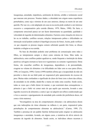 Obesidade
__________________________
- 113 -
insegurança, ansiedade, impotência, sentimento de derrota, solidão e isolamento social
que marcam este processo. Noutras idades, a obesidade tem origem numa experiência
perturbadora, como seja o término de um caso amoroso, doença ou morte de um ente
querido. Por sua vez, a má adaptação em casa ou na escola pode conduzir a um interesse
excessivo e compensatório pela comida (Burten, 1979; Matos, 1990). De facto, a
componente emocional parece ser um factor determinante na quantidade, qualidade e
velocidade de ingestão de determinados alimentos. Factores como situações de stress no
lar ou no trabalho, conflitos sexuais, relações interpessoais pobres e dificuldades na
interacção social podem conduzir à hiperfagia (excesso de fome). Assim, pode verificar-
-se que enquanto as pessoas magras comem sobretudo quando têm fome, as obesas
tenderão a refugiar-se na comida.
Na base da obesidade poderão estar problemas de comunicação entre mães e
filhos, ao interpretarem sempre o choro como sintoma de fome. Mais tarde, na
adolescência, estes conflitos podem agudizar-se, sendo frequente a instituição de dietas
punitivas selvagens (tornam-se lacto-ovo-vegetarianos ou somente vegetarianos). Desta
forma, vão exacerbar conflitos de insegurança, dependência e de personalidade,
exagerar no volume de alimentos e ter dificuldade em lidar com os seus pares (Peres,
1996, in Cerqueira, 1999). Carmo (1999) também afirma que a incapacidade da mãe em
perceber o choro do seu bebé pode ser responsável pelo aparecimento do excesso de
peso. Muitas mães confundem o significado do choro de fome com o choro das cólicas,
da ansiedade ou da solidão, dando-lhe a mama em todas estas ocasiões. Sendo assim,
todas as vezes que o bebé chorar irá mamar, o que acarretará duas consequências: a
primeira é que o bebé vai comer mais do que aquilo que necessita, levando a uma
ingestão excessiva de alimentos; a outra é que vai adquirir um reflexo condicionado que
o leva a associar o apaziguamento da ansiedade pela comida (de preferência doces, tal
como o leite materno).
“Investigadores na área do comportamento alimentar e da adolescência dizem
que esta indisciplina do ritmo alimentar na infância é, em parte, responsável pelas
perturbações do comportamento alimentar na adolescência.” (Carmo, 1999, 27).
Também a presença de um padrão familiar disfuncional pode originar no adolescente
insegurança e ansiedade, levando, em alguns casos, a tentativas de alívio através do
aumento da ingestão de alimentos. Sendo assim, os indivíduos obesos recorrem à
 
