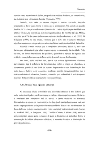 Obesidade
__________________________
- 114 -
comida como mecanismo de defesa, em particular o défice de afecto, de comunicação,
de dedicação e de estruturação familiar (Cerqueira, 1999).
Contudo, nem todos os estudos chegam à mesma conclusão, havendo
argumentos a favor desta teoria e outros que a contradizem. Um estudo do padrão
familiar de 79 crianças e adolescentes (menores de 15 anos) seguidos por obesidade nos
últimos 10 anos, na consulta de endocrinologia Pediátrica do Hospital de Egas Moniz,
concluiu que 65% dos casos tinham mau ambiente familiar (Fontoura et al., 1991). Já
Cerqueira (1999), no seu estudo, verificou que o IMC não evidenciou diferenças
significativas quando comparado com a funcionalidade ou disfuncionalidade da família.
Poder-se-á então concluir que a componente emocional, por si só, não é um
factor com influência directa sobre o aparecimento e manutenção da obesidade. Pode
ser sim, um factor determinante da qualidade, quantidade e rapidez de ingestão das
refeições o que, indirectamente, influenciará o desenvolvimento da obesidade.
Em suma, pode referir-se que, apesar dos estudos apresentarem diferentes
percentagens face à influência da hereditariedade sobre a origem da obesidade, a
componente genética é um factor de extrema importância na sua determinação. Por
outro lado, os factores socio-económicos e culturais também parecem contribuir para o
desenvolvimento da obesidade, havendo evidências que a obesidade é mais frequente
nos mais desfavorecidos a nível cultural e socioeconómico.
4.2 Actividade física e padrão alimentar
Na sociedade actual, a obesidade está associada sobretudo a dois factores que
estão muito interligados: o sedentarismo e os padrões alimentares incorrectos. De facto,
a obesidade tem aumentado não só devido à oferta excessiva de alimentos
hipercalóricos e pobres em valor nutritivo (os fast-food) mas também porque cada vez
mais é empregue menos esforço muscular nas actividades diárias e até nos momentos de
lazer, dado que os jogos electrónicos têm vindo a substituir os jogos tradicionais (Meyer
& Stunkard, 1993, in Cerqueira, 1999). Também Cardoso e Vieira (1990) apontam
como principais causas para o excesso de peso a diminuição da actividade física, a
manutenção de hábitos alimentares clássicos, o aumento da oferta e diminuição do
preço dos alimentos.
 