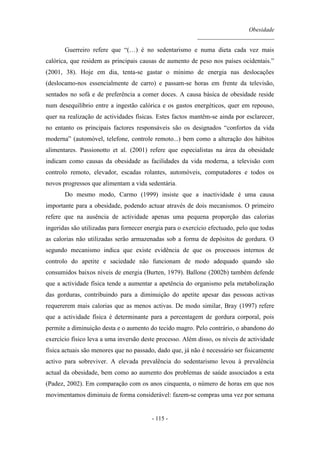 Obesidade
__________________________
- 115 -
Guerreiro refere que “(…) é no sedentarismo e numa dieta cada vez mais
calórica, que residem as principais causas de aumento de peso nos países ocidentais.”
(2001, 38). Hoje em dia, tenta-se gastar o mínimo de energia nas deslocações
(deslocamo-nos essencialmente de carro) e passam-se horas em frente da televisão,
sentados no sofá e de preferência a comer doces. A causa básica de obesidade reside
num desequilíbrio entre a ingestão calórica e os gastos energéticos, quer em repouso,
quer na realização de actividades físicas. Estes factos mantêm-se ainda por esclarecer,
no entanto os principais factores responsáveis são os designados “confortos da vida
moderna” (automóvel, telefone, controle remoto...) bem como a alteração dos hábitos
alimentares. Passionotto et al. (2001) refere que especialistas na área da obesidade
indicam como causas da obesidade as facilidades da vida moderna, a televisão com
controlo remoto, elevador, escadas rolantes, automóveis, computadores e todos os
novos progressos que alimentam a vida sedentária.
Do mesmo modo, Carmo (1999) insiste que a inactividade é uma causa
importante para a obesidade, podendo actuar através de dois mecanismos. O primeiro
refere que na ausência de actividade apenas uma pequena proporção das calorias
ingeridas são utilizadas para fornecer energia para o exercício efectuado, pelo que todas
as calorias não utilizadas serão armazenadas sob a forma de depósitos de gordura. O
segundo mecanismo indica que existe evidência de que os processos internos de
controlo do apetite e saciedade não funcionam de modo adequado quando são
consumidos baixos níveis de energia (Burten, 1979). Ballone (2002b) também defende
que a actividade física tende a aumentar a apetência do organismo pela metabolização
das gorduras, contribuindo para a diminuição do apetite apesar das pessoas activas
requererem mais calorias que as menos activas. De modo similar, Bray (1997) refere
que a actividade física é determinante para a percentagem de gordura corporal, pois
permite a diminuição desta e o aumento do tecido magro. Pelo contrário, o abandono do
exercício físico leva a uma inversão deste processo. Além disso, os níveis de actividade
física actuais são menores que no passado, dado que, já não é necessário ser fisicamente
activo para sobreviver. A elevada prevalência do sedentarismo levou à prevalência
actual da obesidade, bem como ao aumento dos problemas de saúde associados a esta
(Padez, 2002). Em comparação com os anos cinquenta, o número de horas em que nos
movimentamos diminuiu de forma considerável: fazem-se compras uma vez por semana
 