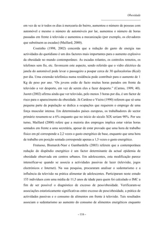 Obesidade
__________________________
- 116 -
em vez de se ir todos os dias à mercearia do bairro, aumentou o número de pessoas com
automóvel e mesmo o número de automóveis por lar, aumentou o número de horas
passadas em frente à televisão e aumentou a mecanização (por exemplo, os elevadores
que substituem as escadas) (Maillard, 2000).
Coutinho (1998, 2002) concorda que a redução do gasto de energia nas
actividades do quotidiano é um dos factores mais importantes para o aumento explosivo
da obesidade no mundo contemporâneo. As escadas rolantes, os controlos remotos, os
telefones sem fio, etc. favorecem este aspecto, sendo referido que o vidro eléctrico da
janela do automóvel pode levar o passageiro a poupar cerca de 30 quilocalorias (Kcal)
por dia. Uma extensão telefónica numa residência pode contribuir para o aumento de 1
Kg de peso por ano. “Os jovens estão de facto muitas horas parados em frente da
televisão a ver desporto, em vez de serem eles a fazer desporto.” (Carmo, 1999, 40).
Juoret (2002) afirma ainda que ver televisão, pelo menos 3 horas por dia, é um factor de
risco para o aparecimento da obesidade. Já Cardoso e Vieira (1990) referem que só uma
pequena parte da população se dedica a ocupações que requerem o emprego de uma
força muscular intensa. Em determinados países europeus, os trabalhadores do sector
primário resumem-se a 6% enquanto que no início do século XIX seriam 90%. Por seu
turno, Maillard (2000) refere que a maioria dos empregos implica estar várias horas
sentados em frente a uma secretária, apesar de estar provado que uma hora de trabalho
físico em pé corresponde a 2,2 vezes o gasto energético de base, enquanto que uma hora
de trabalho em posição sentada corresponde apenas a 1,5 vezes o gasto energético.
Frutuoso, Bismarck-Nasr e Gambardella (2003) referem que a contemporânea
redução do dispêndio energético é um factor determinante da actual epidemia de
obesidade observada em centros urbanos. Em adolescentes, esta modificação parece
intensificar-se quando se associa a actividades passivas de lazer (televisão, jogos
electrónicos e Internet). Na sua pesquisa, procuraram analisar o sedentarismo e a
influência da televisão na prática alimentar de adolescentes. Participaram neste estudo
155 indivíduos com uma média de 11,5 anos de idade para quem foi calculado o IMC a
fim de ser possível o diagnóstico de excesso de peso/obesidade. Verificaram-se
associações estatisticamente significativas entre excesso de peso/obesidade, a prática de
actividades passivas e o consumo de alimentos em frente à televisão. Tais resultados
associam o sedentarismo ao aumento do consumo de alimentos energéticos enquanto
 