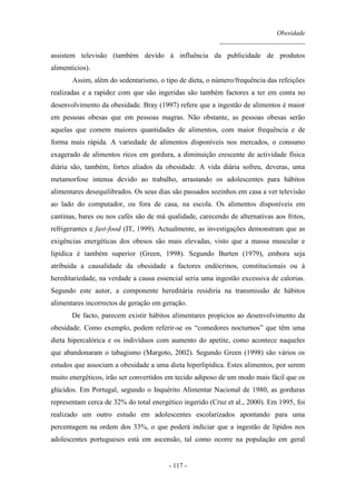Obesidade
__________________________
- 117 -
assistem televisão (também devido à influência da publicidade de produtos
alimentícios).
Assim, além do sedentarismo, o tipo de dieta, o número/frequência das refeições
realizadas e a rapidez com que são ingeridas são também factores a ter em conta no
desenvolvimento da obesidade. Bray (1997) refere que a ingestão de alimentos é maior
em pessoas obesas que em pessoas magras. Não obstante, as pessoas obesas serão
aquelas que comem maiores quantidades de alimentos, com maior frequência e de
forma mais rápida. A variedade de alimentos disponíveis nos mercados, o consumo
exagerado de alimentos ricos em gordura, a diminuição crescente de actividade física
diária são, também, fortes aliados da obesidade. A vida diária sofreu, deveras, uma
metamorfose intensa devido ao trabalho, arrastando os adolescentes para hábitos
alimentares desequilibrados. Os seus dias são passados sozinhos em casa a ver televisão
ao lado do computador, ou fora de casa, na escola. Os alimentos disponíveis em
cantinas, bares ou nos cafés são de má qualidade, carecendo de alternativas aos fritos,
refrigerantes e fast-food (IT, 1999). Actualmente, as investigações demonstram que as
exigências energéticas dos obesos são mais elevadas, visto que a massa muscular e
lipídica é também superior (Green, 1998). Segundo Burten (1979), embora seja
atribuída a causalidade da obesidade a factores endócrinos, constitucionais ou à
hereditariedade, na verdade a causa essencial seria uma ingestão excessiva de calorias.
Segundo este autor, a componente hereditária residiria na transmissão de hábitos
alimentares incorrectos de geração em geração.
De facto, parecem existir hábitos alimentares propícios ao desenvolvimento da
obesidade. Como exemplo, podem referir-se os “comedores nocturnos” que têm uma
dieta hipercalórica e os indivíduos com aumento do apetite, como acontece naqueles
que abandonaram o tabagismo (Margoto, 2002). Segundo Green (1998) são vários os
estudos que associam a obesidade a uma dieta hiperlipídica. Estes alimentos, por serem
muito energéticos, irão ser convertidos em tecido adiposo de um modo mais fácil que os
glúcidos. Em Portugal, segundo o Inquérito Alimentar Nacional de 1980, as gorduras
representam cerca de 32% do total energético ingerido (Cruz et al., 2000). Em 1995, foi
realizado um outro estudo em adolescentes escolarizados apontando para uma
percentagem na ordem dos 33%, o que poderá indiciar que a ingestão de lípidos nos
adolescentes portugueses está em ascensão, tal como ocorre na população em geral
 
