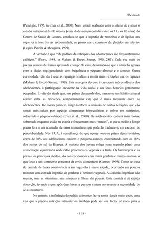 Obesidade
__________________________
- 118 -
(Perdigão, 1996, in Cruz et al., 2000). Num estudo realizado com o intuito de avaliar o
estado nutricional de 60 utentes (com idade compreendidas entre os 11 e os 80 anos) do
Centro de Saúde de Loures, concluiu-se que a ingestão de proteínas e de lípidos era
superior à dose diárias recomendada, ao passo que o consumo de glúcidos era inferior
(Lopes, Pereira & Mesquita, 1999).
A verdade é que “Os padrões de refeições dos adolescentes são frequentemente
caóticos.” (Story, 1984, in Maham & Escott-Stump, 1998, 285). Cada vez mais os
jovens comem de forma apressada e longe de casa, denotando-se que a situação agrava
com a idade, negligenciando com frequência o pequeno-almoço e o almoço. Outra
curiosidade referida é que as raparigas tendem a omitir mais refeições que os rapazes
(Maham & Escott-Stump, 1998). Esta anarquia deve-se à crescente independência dos
adolescentes, à participação crescente na vida social e aos seus horários geralmente
ocupados. É referido ainda que, nos países desenvolvidos, tornou-se um hábito cultural
comer entre as refeições, comportamento este que é mais frequente entre os
adolescentes. De modo paralelo, surge também a omissão de certas refeições que vão
sendo substituídos por espécies alimentares hipercalóricas e pobres em nutrientes,
sobretudo o pequeno-almoço (Cruz et al., 2000). Os adolescentes comem mais bolos,
sobretudo enquanto estão na escola e frequentam mais “snacks”, o que a médio e longo
prazo leva a um acumular de erros alimentares que poderão traduzir-se em excesso de
peso/obesidade. Nos EUA, à semelhança do que ocorre noutros países desenvolvidos,
cerca de 30% dos adolescentes omitem o pequeno-almoço, contrastando com os 10%
dos países do sul da Europa. A maioria dos jovens relega para segundo plano uma
alimentação equilibrada onde estão presentes os vegetais e a fruta. Os hamburgers e as
pizzas, os principais eleitos, são confeccionados com muita gordura e muitos molhos, o
que leva a um somatório crescente de erros alimentares (Carmo, 1999). Como se trata
de comida de baixa consistência a sua ingestão é muito rápida, ocorrendo em poucos
minutos uma elevada ingestão de gorduras e nenhuns vegetais. As calorias ingeridas são
muitas, mas as vitaminas, sais minerais e fibras são poucas. Esta comida é de rápida
absorção, levando a que após duas horas a pessoas sintam novamente a necessidade de
se alimentarem.
No entanto, a influência do padrão alimentar faz-se sentir desde muito cedo, uma
vez que a própria nutrição intra-uterina também pode ser um factor de risco para a
 