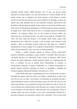 Obesidade
__________________________
- 119 -
obesidade. Ravalli estudou 94800 indivíduos com 19 anos, que haviam sofrido
alterações na nutrição durante a sua vida intra-uterina, na 2ª Guerra Mundial. Do seu
estudo concluiu que os indivíduos que foram expostos à fome durante o terceiro
trimestre de gravidez apresentavam uma menor incidência de obesidade, ao passo que
aqueles cujas mães passaram fome nos dois primeiros trimestres, apresentavam uma
prevalência mais elevada de obesidade. O autor explicou este facto pela influência que a
fome exerceu na diferenciação hipotalâmica e na diferenciação dos centros reguladores
do apetite (Cruz, 1983). Outro factor de risco é a introdução precoce do aleitamento
artificial e de alimentos sólidos, uma vez que existem já diversos estudos que
demostram que o aleitamento materno é um factor de prevenção da obesidade (Cruz,
1983). De facto, ainda não pertence a um passado muito remoto aquele velho
pensamento de que o bebé deve ser gordo e com um apetite voraz. Primeiro os pais
apontam o dedo ao aleitamento materno (dizem que não chega ou é “aguado”),
precipitando-se a iniciar as papas. O erro seguinte é não permitirem à criança pegar na
colher, porque temem que se suje e que coma em menor quantidade.
Todavia, o padrão alimentar depende de diversos factores (nutricionais,
genéticos, fisiológicos, psicológicos, sociais, culturais e actividade física), pelo que a
sua análise não deve ser reducionista (Lopes, Pereira & Mesquita, 1999). Outros
factores que podem influenciar o padrão alimentar poderão ser a superprotecção dos
avós, as condições em que as famílias fazem habitualmente as refeições, os
acontecimentos marcantes, as modas, a publicidade, etc. A própria luminosidade e o
barulho também interferem, sobretudo nos obesos, na quantidade e qualidade dos
alimentos ingeridos (Waxman & Stunkard, in Fontoura et al., 1991).
Carmo (1999) afirma que a superproteção dos avós é um factor de risco para a
obesidade nas crianças, dado que muitos avós tendem a sobrealimentar os netos. Este
facto deve-se, por um lado, a uma tentativa de diminuição da ansiedade associada à
responsabilidade de estarem a tomar conta duma criança. Por outro lado, deve-se a um
esforço para diminuir o seu sentimento de culpa pela ausência dos pais da criança. Os
avós consideram que a ausência destes é uma falta para com a criança e tentam consolá-
-la com alimentos. Um outro autor (IT, 1999) refere que, com a entrada para a escola, as
crianças entram num ritmo acelerado, os pais estão constantemente indisponíveis e
procuram compensar com guloseimas, batatas fritas e chocolates. Vive-se assim numa
 