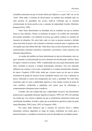Obesidade
__________________________
- 120 -
sociedade consumista em que se trocam afectos por objectos e os pais “dão” em vez de
“estar”. Mais tarde, o consumo de álcool parece ser também uma realidade cada vez
mais presente no quotidiano dos jovens, tendo-se verificado que se encontra
correlacionado de forma positiva com o aumento de adiposidade (Lenthe, Mechelen,
Kemper & Post, 1998).
Outro factor determinante na obesidade será as condições em que as famílias
fazem as suas refeições. Nestas, os momentos de prazer e de conflito são exercitados,
provocando ansiedade e um ambiente de pressa que podem conduzir ao aumento do
consumo de alimentos. Por outro lado, cada vez mais as pessoas encaram a refeição
como uma fonte de prazer, não comendo os alimentos essenciais para o organismo mas
sim aqueles que mais deleite lhes dão. Além disso, hoje em dia comemoram-se todos os
acontecimentos marcantes (encontros, casamentos, aniversários, visitas, passeios) com
alimentos hipercalóricos.
As modas são também um factor determinante no tipo de alimentação, uma vez
que é constante a comercialização de novos alimentos de elevado poder calórico, fáceis
de ingerir e atractivos (Carmo, 1999). A publicidade tem uma acção determinante neste
facto, incitando as pessoas a comprar determinados alimentos. Esta tem sobretudo
influência nas crianças e nos jovens, compelindo-os a comprar determinados alimentos
de marca. Cerqueira (1999) refere ainda que vivemos numa era em que as teorias
económicas de gestão de recursos levam à produção maciça com vista a optimizar os
lucros, reduzindo os custos sem assegurarem, por vezes, a qualidade. Por outro lado,
assistimos cada vez mais a publicidade agressiva e nem sempre correcta do ponto de
vista científico, conduzindo a população com menor grau de informação, a
comportamentos alimentares pouco saudáveis.
Contudo, não está comprovado que a adiposidade excessiva seja directamente
proporcional à quantidade alimentar ingerida (Cerqueira, 1999). Em 1993, foi realizado
um estudo que veio colocar a hipótese de que as preferências alimentares teriam uma
contribuição hereditária, levando a supor que as preferências gustativas sejam em parte
inatas (Bouchard, 1994, Castro, 1993, in Cerqueira, 1999).
Em suma, pode afirmar-se que a escassez de exercício físico e hábitos
alimentares erróneos adquiridos ao longo do tempo, contribuem em muito para o
desenvolvimento e a incidência crescente de casos de obesidade nas sociedades actuais.
 