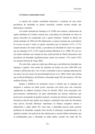 Obesidade
__________________________
- 121 -
4.3 Género e maturação sexual
A maioria dos estudos consultados demonstra a existência de uma maior
prevalência da obesidade no género masculino, contudo existem estudos que
demonstram o contrário.
Um estudo realizado por Santiago et al. (1998) com crianças e adolescentes da
região suburbana de Coimbra concluiu que a prevalência de obesidade era maior no
género masculino em comparação com o género feminino. Também no Brasil, um
estudo realizado em 1998 com 503 adolescentes, se parece constatar que a prevalência
de excesso de peso é maior no género masculino que no feminino (31% e 17.1%
respectivamente). De modo similar, a prevalência da obesidade foi maior nos rapazes
que nas raparigas (11% e 6.9% respectivamente) (Monteiro et al., 2000). Por sua vez,
um estudo realizado com crianças de uma escola privada de Niterói demonstrou uma
prevalência da obesidade significativamente menor nas meninas, 7.2% contra 23.9%
nos meninos (Sichieri & Veiga, 2002).
Por outro lado, surge um estudo que afirma que a prevalência da obesidade nas
raparigas é superior. Este estudo foi realizado em França nos anos 1998-1999 com
crianças e adolescentes dos 3 aos 14 anos, concluindo-se que as raparigas apresentavam
um maior risco de excesso de peso/obesidade (Lioret et al., 2001). Outro autor afirma
que na ilha da Melanésia e da Polinésia a obesidade atinge 50% dos homens e 70% das
mulheres (Fricker, 1995).
Quanto à influência da maturação sexual é referido que as raparigas que
atingiram a menarca em idade jovem, nasceram com baixo peso mas cresceram
rapidamente na infância (Laitinen, Power & Järvelin, 2001). Esta associação será,
provavelmente, multifactorial: em parte determinada por factores endócrinos que
promovem a acumulação de gordura corporal e em parte por factores comportamentais.
Encontra-se descrito que aqueles que atingem a maturação mais tarde são fisicamente
mais activos, havendo diferenças importantes no balanço energético durante a
adolescência e idade adulta. Por outro lado, a puberdade precoce pode acarretar
problemas de identidade, surgindo stress devido às diferenças comportamentais e de
aparência sentidas. Isto pode levar estes adolescentes a assumir hábitos alimentares que
os predisponham para a obesidade na idade adulta, contudo isto ainda não foi
 