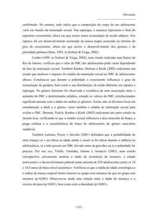 Obesidade
__________________________
- 122 -
confirmado. No entanto, tudo indica que a composição do corpo de um adolescente
varia em função da maturação sexual. Nas raparigas, a menarca representa o final do
repentino crescimento, altura em que ocorre maior acumulação de tecido adiposo. Nos
rapazes, há um desenvolvimento acentuado da massa magra associado ao término do
pico de crescimento, altura em que ocorre o desenvolvimento dos genitais e da
pilosidade pubiana (Saito, 1993, in Sichieri & Veiga, 2002).
Coelho (1999, in Sichieri & Veiga, 2002), num estudo realizado num bairro do
Rio de Janeiro, verificou que o valor do IMC dos adolescentes pode variar dependendo
da fase de maturação sexual. Também Kanbur, Derman e Kinik (2002) realizaram um
estudo que analisou o impacto do estádio de maturação sexual no IMC de adolescentes
obesos. Concluiu-se que durante a puberdade o crescimento influencia o grau de
acumulação da gordura, bem como a sua distribuição, de modo diferente em rapazes e
raparigas. No género feminino foi observada a existência de uma associação entre o
aumento do IMC e determinados estádios, estando os valores do IMC correlacionados
significativamente com a idade em ambos os géneros. Assim, não só devemos levar em
consideração a idade e o género, como também o estádio de maturação sexual para
avaliar o IMC. Derman, Yalcin, Kanbur e Kinik (2002) realizaram um outro estudo na
mesma área, verificando-se que o estádio sexual influencia a área muscular do braço, a
prega cutânea e a circunferência do braço de adolescentes do género masculino
saudáveis.
Também Laitinen, Power e Järvelin (2001) defendem que a probabilidade de
uma criança vir a ser obesa na idade adulta é maior se for obesa durante a infância ou
adolescência, se a mãe possuir um IMC elevado antes da gravidez ou se a puberdade for
precoce. Por sua vez, Vitalle, Tomioka, Juliano e Amancio (2003), num estudo
retrospectivo, procuraram analisar a idade de ocorrência da menarca, o estado
nutricional e o desenvolvimento puberal numa amostra de 229 adolescentes (entre os 10
e 18,8 anos) de baixo nível económico. Verificou-se que a média de idade cronológica e
o índice de massa corporal foram maiores no grupo com menarca do que no grupo sem
menarca (p<0,001). Observou-se ainda uma relação entre a idade da menarca e o
excesso de peso (p<0,001), bem como com a obesidade (p<0,001).
 