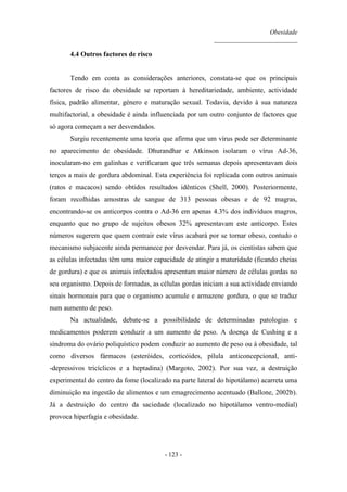 Obesidade
__________________________
- 123 -
4.4 Outros factores de risco
Tendo em conta as considerações anteriores, constata-se que os principais
factores de risco da obesidade se reportam à hereditariedade, ambiente, actividade
física, padrão alimentar, género e maturação sexual. Todavia, devido à sua natureza
multifactorial, a obesidade é ainda influenciada por um outro conjunto de factores que
só agora começam a ser desvendados.
Surgiu recentemente uma teoria que afirma que um vírus pode ser determinante
no aparecimento de obesidade. Dhurandhar e Atkinson isolaram o vírus Ad-36,
inocularam-no em galinhas e verificaram que três semanas depois apresentavam dois
terços a mais de gordura abdominal. Esta experiência foi replicada com outros animais
(ratos e macacos) sendo obtidos resultados idênticos (Shell, 2000). Posteriormente,
foram recolhidas amostras de sangue de 313 pessoas obesas e de 92 magras,
encontrando-se os anticorpos contra o Ad-36 em apenas 4.3% dos indivíduos magros,
enquanto que no grupo de sujeitos obesos 32% apresentavam este anticorpo. Estes
números sugerem que quem contrair este vírus acabará por se tornar obeso, contudo o
mecanismo subjacente ainda permanece por desvendar. Para já, os cientistas sabem que
as células infectadas têm uma maior capacidade de atingir a maturidade (ficando cheias
de gordura) e que os animais infectados apresentam maior número de células gordas no
seu organismo. Depois de formadas, as células gordas iniciam a sua actividade enviando
sinais hormonais para que o organismo acumule e armazene gordura, o que se traduz
num aumento de peso.
Na actualidade, debate-se a possibilidade de determinadas patologias e
medicamentos poderem conduzir a um aumento de peso. A doença de Cushing e a
síndroma do ovário poliquístico podem conduzir ao aumento de peso ou à obesidade, tal
como diversos fármacos (esteróides, corticóides, pílula anticoncepcional, anti-
-depressivos tricíclicos e a heptadina) (Margoto, 2002). Por sua vez, a destruição
experimental do centro da fome (localizado na parte lateral do hipotálamo) acarreta uma
diminuição na ingestão de alimentos e um emagrecimento acentuado (Ballone, 2002b).
Já a destruição do centro da saciedade (localizado no hipotálamo ventro-medial)
provoca hiperfagia e obesidade.
 
