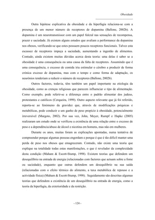 Obesidade
__________________________
- 124 -
Outra hipótese explicativa da obesidade e da hiperfagia relaciona-se com a
presença de um menor número de receptores de dopamina (Ballone, 2002b). A
dopamina é um neurotransmissor com um papel fulcral nas sensações de recompensa,
prazer e saciedade. Já existem alguns estudos que avaliam a performance da dopamina
nos obesos, verificando-se que estes possuem poucos receptores funcionais. Talvez esta
escassez de receptores impeça a saciedade, aumentando a ingestão de alimentos.
Contudo, ainda existem muitas dúvidas acerca desta teoria: uma delas é saber se a
obesidade é uma consequência ou uma causa da falta de receptores. Assumindo que é
uma consequência, o excesso de comida iria estimular o cérebro a produzir de forma
crónica excesso de dopamina, mas com o tempo e como forma de adaptação, os
neurónios tenderiam a reduzir o número de receptores (Ballone, 2002b).
Outros factores, todavia, têm também um papel importante na etiologia da
obesidade, como as crenças religiosas que parecem influenciar o tipo de alimentação.
Como exemplo, pode referir-se a diferença entre o padrão alimentar dos judeus,
protestantes e católicos (Cerqueira, 1999). Outro aspecto relevante que já foi referido,
reporta-se ao fenómeno da gravidez que, através de modificações psíquicas e
metabólicas, pode conduzir a um ganho de peso propício à obesidade, potencialmente
irreversível (Margoto, 2002). Por sua vez, John, Meyer, Rumpf e Hapke (2005)
realizaram um estudo onde se verificou a existência de uma relação entre o excesso de
peso e a dependência/abuso de álcool e nicotina em homens, mas não em mulheres.
Durante os anos, muitas foram as explicações apontadas, numa tentativa de
compreender porque algumas pessoas engordam e porque é que é tão difícil manter uma
perda de peso nos obesos que emagreceram. Contudo, não existe uma teoria que
explique na totalidade todas estas manifestações, o que é revelador da complexidade
desta condição (Maham & Escott-Stump, 1998). Existem teorias que defendem um
desequilíbrio na entrada de energia (relacionadas com factores que actuam sobre a fome
ou saciedade), enquanto que outras defendem um desequilíbrio na sua saída
(relacionadas com o efeito térmico do alimento, a taxa metabólica de repouso e a
actividade física) (Maham & Escott-Stump, 1998). Seguidamente são descritas algumas
teorias que defendem a existência de um desequilíbrio na entrada de energia, como a
teoria da hiperfagia, da exterioridade e da restrição.
 