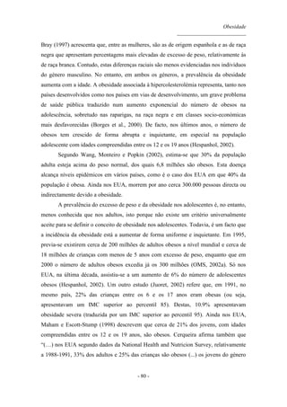 Obesidade
__________________________
- 80 -
Bray (1997) acrescenta que, entre as mulheres, são as de origem espanhola e as de raça
negra que apresentam percentagens mais elevadas de excesso de peso, relativamente às
de raça branca. Contudo, estas diferenças raciais são menos evidenciadas nos indivíduos
do género masculino. No entanto, em ambos os géneros, a prevalência da obesidade
aumenta com a idade. A obesidade associada à hipercolesterolémia representa, tanto nos
países desenvolvidos como nos países em vias de desenvolvimento, um grave problema
de saúde pública traduzido num aumento exponencial do número de obesos na
adolescência, sobretudo nas raparigas, na raça negra e em classes socio-económicas
mais desfavorecidas (Borges et al., 2000). De facto, nos últimos anos, o número de
obesos tem crescido de forma abrupta e inquietante, em especial na população
adolescente com idades compreendidas entre os 12 e os 19 anos (Hespanhol, 2002).
Segundo Wang, Monteiro e Popkin (2002), estima-se que 30% da população
adulta esteja acima do peso normal, dos quais 6,8 milhões são obesos. Esta doença
alcança níveis epidémicos em vários países, como é o caso dos EUA em que 40% da
população é obesa. Ainda nos EUA, morrem por ano cerca 300.000 pessoas directa ou
indirectamente devido a obesidade.
A prevalência do excesso de peso e da obesidade nos adolescentes é, no entanto,
menos conhecida que nos adultos, isto porque não existe um critério universalmente
aceite para se definir o conceito de obesidade nos adolescentes. Todavia, é um facto que
a incidência da obesidade está a aumentar de forma uniforme e inquietante. Em 1995,
previa-se existirem cerca de 200 milhões de adultos obesos a nível mundial e cerca de
18 milhões de crianças com menos de 5 anos com excesso de peso, enquanto que em
2000 o número de adultos obesos excedia já os 300 milhões (OMS, 2002a). Só nos
EUA, na última década, assistiu-se a um aumento de 6% do número de adolescentes
obesos (Hespanhol, 2002). Um outro estudo (Juoret, 2002) refere que, em 1991, no
mesmo país, 22% das crianças entre os 6 e os 17 anos eram obesas (ou seja,
apresentavam um IMC superior ao percentil 85). Destas, 10.9% apresentavam
obesidade severa (traduzida por um IMC superior ao percentil 95). Ainda nos EUA,
Maham e Escott-Stump (1998) descrevem que cerca de 21% dos jovens, com idades
compreendidas entre os 12 e os 19 anos, são obesos. Cerqueira afirma também que
“(…) nos EUA segundo dados da National Health and Nutricion Survey, relativamente
a 1988-1991, 33% dos adultos e 25% das crianças são obesos (...) os jovens do género
 