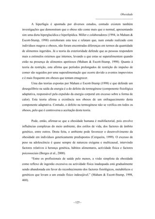 Obesidade
__________________________
- 125 -
A hiperfagia é apontada por diversos estudos, contudo existem também
investigações que demonstram que o obeso não come mais que o normal, apresentando
sim uma dieta hiperglucídica e hiperlipídica. Miller e colaboradores (1994, in Maham &
Escott-Stump, 1998) corroboram esta tese e relatam que, num estudo realizado com
indivíduos magros e obesos, não foram encontradas diferenças em termos da quantidade
de alimentos ingeridos. Já a teoria da exterioridade defende que as pessoas respondem
mais a estímulos externos que internos, levando a que estas se superalimentem quando
estão na presença de alimentos apetitosos (Maham & Escott-Stump, 1998). Quanto à
teoria da restrição, esta afirma que períodos prolongados de restrição do impulso de
comer são seguidos por uma superalimentação que ocorre devido a eventos imprevistos
e é mais frequente em obesos que tentam emagrecer.
Uma das teorias expostas por Maham e Escott-Stump (1998) e que defende um
desequilíbrio na saída da energia é a do defeito da termogénese (componente fisiológica
adaptativa, responsável pela expulsão da energia corporal em excesso sobre a forma de
calor). Esta teoria afirma a existência nos obesos de um enfraquecimento desta
componente adaptativa. Contudo, o defeito na termogénese não se verifica em todos os
obesos, pelo que é controversa a aceitação desta teoria.
Pode, então, afirmar-se que a obesidade humana é multifactorial, pois envolve
influências complexas do meio ambiente, dos estilos de vida, dos factores de âmbito
genético, entre outros. Desta feita, o ambiente pode favorecer o desenvolvimento da
obesidade em indivíduos geneticamente predispostos (Cerqueira, 1999). O excesso de
peso na adolescência é quase sempre de natureza exógena e multicausal, intervindo
factores relativos à herança genética, hábitos alimentares, actividade física e factores
psicossociais (Borges et al., 2000).
“Entre os profissionais de saúde pelo menos, a visão simplista da obesidade
como reflexo de ingestão excessiva ou actividade física inadequada está gradualmente
sendo abandonada em favor do reconhecimento dos factores fisiológicos, metabólicos e
genéticos que levam a um estado físico indesejável.” (Maham & Escott-Stump, 1998,
468).
 