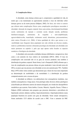 Obesidade
__________________________
- 126 -
5. Complicações físicas
A obesidade, como doença crónica que é, compromete a qualidade de vida, de
modo que a sua manutenção ou agravamento aumenta o risco do indivíduo sofrer
doenças graves ou de morte precoce (Halpern, 2002). De facto, são vários os autores
que referem tanto complicações físicas como complicações psicológicas associadas à
obesidade: distorção da imagem corporal, baixa auto-estima, discriminação/hostilidade
social, sentimentos de rejeição e exclusão social, ideação suicida, problemas
familiares/conjugais, sentimentos de vergonha e auto-culpabilização,
agressividade/revolta, insatisfação, isolamento social, absentismo, psicossomatismo,
entre outros (Travado et al., 2004). A baixa qualidade de vida a que acresce a co-
-morbilidade mais frequente desta população tem sido referida em diversos estudos,
todavia a problemática inerente à dimensão psicológica da obesidade será abordada com
maior pormenor no capítulo 3, pelo que aqui apenas serão focados os aspectos
somáticos e fisiológicos da obesidade.
A obesidade está associada a múltiplas doenças debilitantes e progressivas, bem
como a um aumento do risco relativo de mortalidade (SPCO, 2002). O risco de
complicações está associado não só ao grau de excesso ponderal, mas também à
distribuição da gordura corporal. Desta forma, Leal e Pampanelli (2002) afirmam que o
risco de complicações nas pessoas obesas em grau moderado é mais elevado (cerca de
40%), ao passo que nas pessoas com obesidade severa este aumenta para 70%. Também
Bray (1997) refere vários estudos que demonstram que o factor de risco mais importante
na determinação da morbilidade e de mortalidade é a distribuição de gordura
comparativamente com o excesso de peso.
A obesidade na infância e na adolescência traz consequências imediatas, mas
também consequências a longo prazo. Esta patologia induz diversos efeitos patológicos
(classificados por diferentes autores de maneira desigual), em virtude dos desequilíbrios
metabólicos que acarreta. Neste âmbito, Cercato, Mancini, Arguello, Passos, Villares e
Halpern (2004) realizaram uma pesquisa que procurou determinar a prevalência de
hipertensão arterial, diabetes mellitus, hipercolesterolemia e hipertrigliceridemia numa
população brasileira de acordo com grau de obesidade. Neste estudo retrospectivo,
foram analisados 1213 adultos de acordo com o IMC. Com o aumento do IMC
 