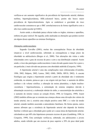 Obesidade
__________________________
- 127 -
verificou-se um aumento significativo da prevalência de hipertensão arterial, diabetes
mellitus, hipertrigliceridemia, HDL-colesterol baixo, porém não houve maior
prevalência de hipercolesterolemia. Após se estabelecer a gravidade do risco
cardiovascular constatou-se que o IMC correlacionava-se de forma significativa com o
alto risco cardiovascular (p<0.001).
Assim sendo, a obesidade parece afectar todos os órgãos, sistemas e aparelhos,
embora em grau variável. De seguida, serão analisadas as alterações que podem ocorrer
em alguns desses aparelhos ou sistemas fisiológicos.
Alterações cardiovasculares
Segundo Carvalho (2001), muitas das consequências físicas da obesidade
situam-se a nível cardiovascular, sobretudo as consequências a longo prazo da
obesidade na adolescência (Borges et al., 2000). Tais alterações são várias e estão
relacionadas com o grau de excesso de peso e com a sua distribuição corporal. Assim
sendo, o risco das patologias cardiovasculares é mais elevado quanto maior for o peso e,
em particular, é mais elevado nas pessoas com obesidade andróide (Cerqueira, 1999).
A hipertensão arterial é uma das complicações mais referenciadas (Coutinho,
1998; 2002; Halpern, 2002; Lemos, 2002; OMS, 2002b; SPCO, 2002). A cascata
fisiológica que origina a hipertensão arterial a partir da obesidade não é totalmente
conhecida, no entanto, pensa-se que a sua origem terá por base: o aumento do débito
cardíaco e do volume sistólico, a alteração da renina plasmática, a dupla insulino-
-resistência / hiperinsulinismo, a estimulação do sistema simpático (devido à
alimentação excessiva), a reabsorção tubular de sódio, a vasoconstrição das arteríolas e
o aumento do retorno venoso ao coração (Ferré, 1998, in Cerqueira, 1999). Jouret
(2002) também afirma que se constata nas crianças obesas uma elevação dos valores da
tensão arterial, isto é, existiria uma relação positiva entre IMC e o valor da tensão
arterial, estando também associada a antecedentes familiares. De forma oposta, outros
autores afirmam que a existência de hipertensão arterial não depende da história
familiar e referem que a obesidade grave pode ser a causa única da hipertensão arterial,
calculando-se que 60% dos hipertensos possuem excesso de peso (Landsberg, 1994, in
Cerqueira, 1999). Esta correlação verifica-se, sobretudo, em adolescentes e jovens
adultos, sendo referido que um excesso de peso superior a 20% do peso ideal pode
 