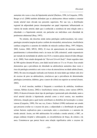 Obesidade
__________________________
- 128 -
aumentar oito vezes o risco de hipertensão arterial (Hachero, 1996, in Cerqueira, 1999).
Borges et al. (2000) também defendem que os adolescentes obesos tendem a ostentar
tensão arterial mais elevada nos percentis superiores. Por sua vez, a distribuição
regional da adiposidade parece desempenhar um papel importante influenciando os
valores da tensão arterial, dado que é conhecida a existência de uma relação entre a
obesidade e a hipertensão arterial, em particular em indivíduos com obesidade de
predomínio abdominal (Bray, 1997).
No entanto, são descritas ainda outras patologias cardiovasculares, tais como:
patologia coronária (angina de peito e enfarte do miocárdio), aterosclerose, insuficiência
cardíaca congestiva e aumento do trabalho do músculo cardíaco (Bray, 1997; Halpern,
2002; Lemos; 2002; SPCO, 2002). O risco de aparecimento de ateromas aumenta
paralelamente à colesterolémia total e às taxas de LDL-colesterol, sendo responsáveis
por metade da mortalidade de adultos nos EUA e noutros países desenvolvidos (Borges
et al., 2000). Num estudo designado de “Harvard Growth Study”, foram seguidos mais
de 500 sujeitos durante 60 anos, com idade inicial entre os 13 e os 18 anos. Esse estudo
demonstrou que a prevalência de obesidade na adolescência aumentou duas vezes o
risco de patologia coronária e sete vezes o risco de aterosclerose na idade adulta (Jouret,
2002). De uma investigação realizada com homens de meia-idade que tinham sido alvo
de excesso de peso na adolescência, concluiu-se que a prevalência de determinadas
patologias (coronárias, diabetes, gota e cancro do cólon) era superior ao normal (Jouret,
2002).
A nível vascular, também é frequente a ocorrência de embolias, tromboses
venosas, flebites (Lemos, 2002) e insuficiência venosa crónica, como varizes (SPCO,
2002). O desenvolvimento deste tipo de patologias é potenciado pela obesidade, tanto a
nível arterial (devido à hipertensão arterial) como a nível venoso, nos membros
inferiores, situação para a qual muito contribuem os distúrbios de locomoção e a estase
venosa (Cerqueira, 1999). Por sua vez, Costa e Sichieri (1998) realizaram um estudo
que procurou avaliar se o excesso de peso, a adiposidade e a distribuição de gordura
seriam factores explicativos para a associação entre o crescimento e o aumento da
tensão arterial. Assim, em 646 adolescentes foi avaliada a tensão arterial, o IMC, as
pregas cutâneas triciptal e subescapular, as circunferências de braço, da cintura e da
anca. Constatou-se que parece haver uma relação significativa entre o excesso de
 