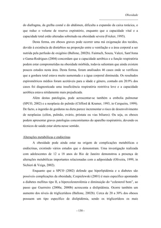 Obesidade
__________________________
- 130 -
do diafragma, da grelha costal e do abdómen, dificulta a expansão da caixa torácica, o
que reduz o volume de reserva expiratório, enquanto que a capacidade vital e a
capacidade total estão alteradas sobretudo na obesidade severa (Fricker, 1995).
Desta forma, em obesos graves pode ocorrer uma má oxigenação dos tecidos,
devido à existência de distúrbios na proporção entre a ventilação e a área corporal a ser
nutrida pela perfusão de oxigénio (Ballone, 2002b). Faintuch, Souza, Valezi, Sant'Anna
e Gama-Rodrigues (2004) concordam que a capacidade aeróbica e a função respiratória
podem estar comprometidas na obesidade mórbida, todavia salientam que ainda existem
poucos estudos nesta área. Desta forma, foram analisados 46 casos onde se verificou
que a gordura total estava muito aumentada e a água corporal diminuída. Os resultados
espirométricos médios foram aceitáveis para a idade e género, contudo em 20.9% dos
casos foi diagnosticada uma insuficiência respiratória restritiva leve e a capacidade
aeróbica estava nitidamente mais prejudicada.
Além destas patologias, pode acrescentar-se também a embolia pulmonar
(SPCO, 2002) e a neoplasia do pulmão (Clifford & Kramer, 1993, in Cerqueira, 1999).
De facto, a ingestão de gorduras na dieta parece incrementar o risco de desenvolvimento
de neoplasias (cólon, pulmão, ovário, próstata ou vias biliares). Ou seja, os obesos
podem apresentar graves patologias concomitantes do aparelho respiratório, devendo os
técnicos de saúde estar alerta nesse sentido.
Alterações metabólicas e endócrinas
A obesidade pode ainda estar na origem de complicações metabólicas e
endócrinas, existindo vários estudos que o demonstram. Uma investigação realizada
com adolescentes de 12 a 18 anos do Rio de Janeiro demonstrou a presença de
alterações metabólicas importantes relacionadas com a adiposidade (Oliveira, 1999, in
Sichieri & Veiga, 2002).
Enquanto que a SPCO (2002) defende que hiperlipidémia e a diabetes são
possíveis complicações da obesidade, Czepielewski (2001) é mais específico apontando
a diabetes mellitus tipo II, a hipercolesterolémia e diminuição do “colesterol bom”, ao
passo que Guerreiro (2000a; 2000b) acrescenta a dislipidémia. Ocorre também um
aumento dos níveis de triglicerídeos (Ballone, 2002b). Cerca de 20 a 30% dos obesos
possuem um tipo específico de dislipidémia, sendo os triglicerídeos os mais
 