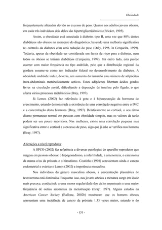 Obesidade
__________________________
- 131 -
frequentemente alterados devido ao excesso de peso. Quanto aos adultos jovens obesos,
em cada três indivíduos dois deles são hipertrigliceridémicos (Fricker, 1995).
Assim, a obesidade está associada à diabetes tipo II, uma vez que 80% destes
diabéticos são obesos no momento do diagnóstico, havendo uma melhoria significativa
no controlo da diabetes com uma redução do peso (Daly, 1998, in Cerqueira, 1999).
Todavia, apesar da obesidade ser considerada um factor de risco para a diabetes, nem
todos os obesos se tornam diabéticos (Cerqueira, 1999). Por outro lado, esta parece
ocorrer com maior frequência no tipo andróide, pelo que a distribuição regional da
gordura assume-se como um indicador fulcral no desenvolvimento da diabetes. A
obesidade andróide induz, deveras, um aumento do tamanho e/ou número de adipócitos
intra-abdominais metabolicamente activos. Estes adipócitos libertam ácidos gordos
livres na circulação portal, dificultando a depuração de insulina pelo fígado, o que
afecta vários processos metabólicos (Bray, 1997).
Já Lemos (2002) faz referência à gota e à hipossecreção da hormona de
crescimento, estando demonstrada a existência de uma correlação negativa entre o IMC
e a concentração desta hormona (Bray, 1997). Relativamente ao cortisol, o seu ritmo
diurno permanece normal em pessoas com obesidade simples, mas os valores da tarde
podem ser um pouco superiores. Nas mulheres, existe uma correlação pequena mas
significativa entre o cortisol e o excesso de peso, algo que já não se verifica nos homens
(Bray, 1997).
Alterações a nível reprodutor
A SPCO (2002) faz referência a diversas patologias do aparelho reprodutor que
surgem em pessoas obesas: o hipogonadismo, a infertilidade, a amenorreia, o carcinoma
da mama e/ou da próstata e o hirsutismo. Coutinho (1998) acrescentam ainda o cancro
endometrial e ovárico e Lemos (2002) a impotência masculina.
Nos indivíduos do género masculino obesos, a concentração plasmática de
testosterona está diminuída. Enquanto isso, nas jovens obesas a menarca surge em idade
mais precoce, conduzindo a uma menor regularidade dos ciclos menstruais e uma maior
frequência de outras anomalias da menstruação (Bray, 1997). Alguns estudos da
American Cancer Society (Ballone, 2002b) mostraram que os homens obesos
apresentam uma incidência de cancro da próstata 1.33 vezes maior, estando o do
 