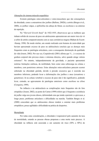 Obesidade
__________________________
- 133 -
Alterações do sistema músculo-esquelético
Existem patologias osteo-articulares e osteo-musculares que são consequência
da obesidade, como a osteoartrose dos joelhos (Ballone, 2002b), a artrite (Borges et al.,
2000), os joelhos valgos, a epifisiólise da cabeça do fémur, as escolioses e as entorses
de repetição.
No “Harvard Growth Study” de 1922-1935, observou-se que as mulheres que
tinham sofrido de excesso de peso em adolescentes apresentavam um maior risco de vir
a sofrer de artrite comparativamente com as suas correlativas magras (Maham & Escott-
-Stump, 1998). De modo similar, um estudo realizado com homens de meia-idade que
haviam apresentado excesso de peso na adolescência concluiu que as doenças mais
frequentes eram as patologias articulares, com a consequente diminuição da qualidade
de vida (Jouret, 2002). Por sua vez, Czepielewski (2001) afirma que “(…) o excesso de
gordura corporal não provoca sinais e sintomas directos, salvo quando atinge valores
extremos”. No entanto, independentemente da gravidade, o paciente apresentará
notórias limitações estéticas, da mobilidade, bem como uma sobrecarga na coluna e
membros, com posteriores artroses. Estas alterações osteo-articulares parecem ocorrer
sobretudo na obesidade ginóide, devido à pressão excessiva que é exercida nos
membros inferiores, podendo levar a deformações dos joelhos e anca (coxartrose e
gonartrose). Já na coluna vertebral o excesso de peso não é tão significativo, podendo
levar, contudo, ao agravamento de patologias anteriores como escoliose ou cifose
(Cerqueira, 1999).
Na infância e na adolescência as complicações mais frequentes são do foro
ortopédico (Jouret, 2002), ao ponto de Carmo (1999) referir que é frequente a existência
de joelho valgo nos jovens obesos, deformidade esta que tende a persistir e a provocar, a
longo prazo, problemas articulares e dificuldades na marcha. Também Borges et al.
(2000) concordam que os adolescentes obesos tendem a ostentar mais problemas
ortopédicos, pouca agilidade e dificuldade na prática de desportos.
Mortalidade
Por todas estas considerações, a obesidade é responsável pelo aumento da taxa
de mortalidade, estando as pessoas obesas propensas a uma morte mais precoce. A
obesidade na infância está associada a um aumento do risco (50% a 80%) de
 