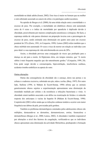 Obesidade
__________________________
- 134 -
mortalidade na idade adulta (Jouret, 2002). Este risco é maior no homem que na mulher
e está sobretudo associado ao cancro do cólon e às patologias cardiovasculares.
Na opinião de Borges et al. (2000), há uma nítida relação entre a mortalidade e o
excesso de peso. Por exemplo, a mortalidade em diabéticos obesos está aumentada
cerca de 4 vezes e o índice de mortalidade por apendicite é duplicado devido à
obesidade, possivelmente por maiores complicações anestésicas e cirúrgicas. De facto, a
esperança média de vida parece diminuir em proporção inversa com a percentagem do
excesso de peso, sendo estimada uma diminuição em quatro anos para um excesso
ponderal de 25% (Zurro, 1991, in Cerqueira, 1999). Lemos (2002) refere também que o
obeso mórbido tem aumentado 10 vezes o risco de morrer em relação ao indivíduo com
peso ideal e a sua esperança de vida está diminuída em cerca de 20%.
Assim, a obesidade provoca uma conjugação de riscos que predispõe para a
doença ou até para a morte. Já Hipócrates diria, em tempos remotos, que “A morte
súbita é mais frequente naqueles que são naturalmente gordos.” (Cerqueira, 1999, 24).
Esta pode surgir devido a coronariopatia, hipoventilação, insuficiência cardíaca,
acidentes trombo-embólicos ou apneia do sono.
Outras alterações
Outras das consequências da obesidade são o cansaço, dores nas pernas e na
coluna e a sudorese excessiva, sobretudo nos pés, mãos e axilas, (Bray, 1997). Por outro
lado, Stallone (1994, in Maham & Escott-Stump, 1998) afirma que os animais
geneticamente obesos sujeitos a experimentação apresentaram uma diminuição da
imunidade mediada por células e da resistência a infecções bacterianas e virais. A
obesidade estará também associada a um défice na cicatrização de feridas e à reduzida
resposta dos anticorpos à vacina da hepatite B (Maham & Escott-Stump, 1998).
Czepielewski (2001) refere ainda que as infecções cutâneas tendem a ocorrer com maior
frequência nas dobras da pele, provocadas pela gordura.
Também os problemas dermatológicos ostentados pelos adolescentes obesos são
múltiplos, destacando-se as dermatites, dermatomicoses, estrias, furunculose e
dermatofitoses (Borges et al., 2000; Lemos, 2002). A obesidade é também responsável
por alterações a nível dos factores da coagulação, verificando-se que os indivíduos
obesos apresentam uma diminuição da actividade fibrinolítica, predispondo à formação
 