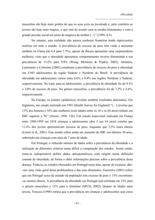 Obesidade
__________________________
- 81 -
masculino são hoje mais gordos do que os seus avós na juventude e, pelo contrário as
jovens são hoje mais magras, o que está de acordo com as modas alimentares e com a
grande pressão social em torno da magreza da mulher (...).” (1999, 4-5).
No entanto, esta realidade não parece conhecer fronteiras tendo repercussões
notórias em todo o mundo. A prevalência do excesso de peso tem vindo a aumentar
também na China (de 6.4 para 7.7%), apesar da Rússia apresentar uma surpreendente
melhoria, visto que a obesidade apresentou comportamento inverso diminuindo a sua
prevalência de 15.6% para 9.0% (Wang, Monteiro & Popkin, 2002). Abrantes,
Lamounier e Colosimo (2002) estudaram a prevalência de excesso de peso e obesidade
em 3.943 adolescentes da região Sudeste e Nordeste do Brasil. A prevalência de
obesidade em adolescentes variou entre 6.6% e 8.4% nas regiões Nordeste e Sudeste,
respectivamente. No total, para as adolescentes, a prevalência de obesidade foi de 9.3%
e 3.0% de excesso de peso. No género masculino, a prevalência foi de 7.3% e 2.6%,
respectivamente.
Na Europa, os estudos epidémicos revelam também resultados alarmantes. Em
Inglaterra, um estudo realizado em 1991 (Health Survey for England) “(…) revelou que
13% dos homens e 16% das mulheres (com idades entre os 16 e os 64 anos) tinham um
IMC superior a 30.” (Green, 1998, 126). Um estudo transversal realizado em França
entre 1998-1999 em 1018 crianças e adolescentes (dos 3 aos 14 anos) conclui que
11.6% dos jovens apresentavam excesso de peso, enquanto que 3.5% eram obesos
(Lioret et al., 2001). Este estudo refere ainda um aumento do IMC nos últimos 30 anos,
sobretudo nas crianças com mais de 7 anos de idade.
Em Portugal, o reduzido número de dados sobre a prevalência da obesidade e a
utilização de diferentes critérios torna difícil a comparação dos estudos. Assim sendo,
torna-se indispensável definir dados antropométricos com origem numa definição
comum de obesidade, de forma a obter informações precisas sobre a prevalência desta
doença. Todavia, os estudos efectuados em Portugal nesta área, apesar de escassos, dão-
-nos uma visão geral desta problemática e das suas dimensões. Guerreiro (2001) refere
que em Portugal cerca de metade da população tem excesso de peso e 15% encontram-
-se mesmo obesos. A prevalência de obesidade em Portugal está estimada em 13% para
o género masculino e 15% para o feminino (SPCO, 2002). Quanto às idades mais
jovens, Fonseca (1998) estima que a prevalência em crianças e adolescentes seja cerca
 