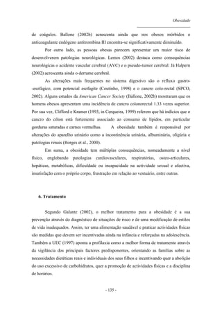 Obesidade
__________________________
- 135 -
de coágulos. Ballone (2002b) acrescenta ainda que nos obesos mórbidos o
anticoagulante endógeno antitrombina III encontra-se significativamente diminuído.
Por outro lado, as pessoas obesas parecem apresentar um maior risco de
desenvolverem patologias neurológicas. Lemos (2002) destaca como consequências
neurológicas o acidente vascular cerebral (AVC) e o pseudo-tumor cerebral. Já Halpern
(2002) acrescenta ainda o derrame cerebral.
As alterações mais frequentes no sistema digestivo são o refluxo gastro-
-esofágico, com potencial esofagite (Coutinho, 1998) e o cancro colo-rectal (SPCO,
2002). Alguns estudos da American Cancer Society (Ballone, 2002b) mostraram que os
homens obesos apresentam uma incidência de cancro colonorectal 1.33 vezes superior.
Por sua vez, Clifford e Kramer (1993, in Cerqueira, 1999) referem que há indícios que o
cancro do cólon está fortemente associado ao consumo de lípidos, em particular
gorduras saturadas e carnes vermelhas. A obesidade também é responsável por
alterações do aparelho urinário como a incontinência urinária, albuminúria, oligúria e
patologias renais (Borges et al., 2000).
Em suma, a obesidade tem múltiplas consequências, nomeadamente a nível
físico, englobando patologias cardiovasculares, respiratórias, osteo-articulares,
hepáticas, metabólicas, dificuldade ou incapacidade na actividade sexual e afectiva,
insatisfação com o próprio corpo, frustração em relação ao vestuário, entre outras.
6. Tratamento
Segundo Galante (2002), o melhor tratamento para a obesidade é a sua
prevenção através do diagnóstico de situações de risco e de uma modificação de estilos
de vida inadequados. Assim, ter uma alimentação saudável e praticar actividades físicas
são medidas que devem ser incentivadas ainda na infância e reforçadas na adolescência.
Também a UEC (1997) aponta a profilaxia como a melhor forma de tratamento através
da vigilância dos principais factores predisponentes, orientando as famílias sobre as
necessidades dietéticas reais e individuais dos seus filhos e incentivando quer a abolição
do uso excessivo de carbohidratos, quer a promoção de actividades físicas e a disciplina
de horários.
 