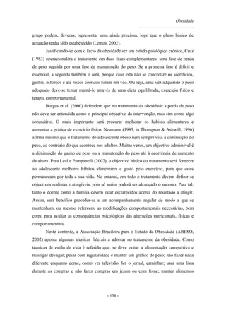 Obesidade
__________________________
- 138 -
grupo podem, deveras, representar uma ajuda preciosa, logo que o plano básico de
actuação tenha sido estabelecido (Lemos, 2002).
Justificando-se com o facto da obesidade ser um estado patológico crónico, Cruz
(1983) operacionaliza o tratamento em duas fases complementares: uma fase de perda
de peso seguida por uma fase de manutenção do peso. Se a primeira fase é difícil e
essencial, a segunda também o será, porque caso esta não se concretize os sacrifícios,
gastos, esforços e até riscos corridos foram em vão. Ou seja, uma vez adquirido o peso
adequado deve-se tentar mantê-lo através de uma dieta equilibrada, exercício físico e
terapia comportamental.
Borges et al. (2000) defendem que no tratamento da obesidade a perda de peso
não deve ser entendida como o principal objectivo da intervenção, mas sim como algo
secundário. O mais importante será procurar melhorar os hábitos alimentares e
aumentar a prática de exercício físico. Neumann (1983, in Thompson & Ashwill, 1996)
afirma mesmo que o tratamento do adolescente obeso nem sempre visa a diminuição do
peso, ao contrário do que acontece nos adultos. Muitas vezes, um objectivo admissível é
a diminuição do ganho de peso ou a manutenção do peso até à ocorrência de aumento
da altura. Para Leal e Pampanelli (2002), o objectivo básico do tratamento será fornecer
ao adolescente melhores hábitos alimentares e gosto pelo exercício, para que estes
permaneçam por toda a sua vida. No entanto, em todo o tratamento devem definir-se
objectivos realistas e atingíveis, pois só assim poderá ser alcançado o sucesso. Para tal,
tanto o doente como a família devem estar esclarecidos acerca do resultado a atingir.
Assim, será benéfico proceder-se a um acompanhamento regular de modo a que se
mantenham, ou mesmo reforcem, as modificações comportamentais necessárias, bem
como para avaliar as consequências psicológicas das alterações nutricionais, físicas e
comportamentais.
Neste contexto, a Associação Brasileira para o Estudo da Obesidade (ABESO,
2002) aponta algumas técnicas fulcrais a adoptar no tratamento da obesidade. Como
técnicas de estilo de vida é referido que: se deve evitar a alimentação compulsiva e
mastigar devagar; pesar com regularidade e manter um gráfico de peso; não fazer nada
diferente enquanto come, como ver televisão, ler o jornal, caminhar; usar uma lista
durante as compras e não fazer compras em jejum ou com fome; manter alimentos
 