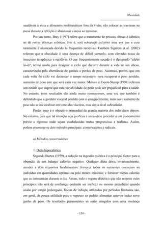 Obesidade
__________________________
- 139 -
saudáveis à vista e alimentos problemáticos fora da visão; não colocar as travessas na
mesa durante a refeição e abandonar a mesa ao terminar.
Por seu turno, Bray (1997) refere que o tratamento de pessoas obesas é idêntico
ao de outras doenças crónicas. Isto é, será sobretudo paliativo uma vez que a cura
raramente é alcançada devido às frequentes recidivas. Também Sigulem et al. (2002)
referem que a obesidade é uma doença de difícil controlo, com elevadas taxas de
insucesso terapêutico e recidivas. O que frequentemente sucede é o designado “efeito
iô-iô”, termo usado para designar o ciclo que decorre durante a vida de um obeso,
caracterizado pela alternância de ganhos e perdas de peso. Acontece, porém, que em
cada volta do ciclo vai decrescer o tempo necessário para recuperar o peso perdido,
aumento de peso este que será cada vez maior. Maham e Escott-Stump (1998) referem
um estudo que sugere que esta variabilidade de peso pode ser prejudicial para a saúde.
No entanto, estes resultados são ainda muito controversos, uma vez que também é
defendido que a gordura visceral perdida com o emagrecimento, num novo aumento de
peso não se irá localizar em torno das vísceras, mas sim a nível subcutâneo.
Perder peso é o objectivo primordial da grande maioria dos indivíduos obesos.
No entanto, para que tal intenção seja profícua é necessário proceder a um planeamento
prévio e rigoroso onde sejam estabelecidas metas progressivas e realistas. Assim,
podem enumerar-se dois métodos principais: conservadores e radicais.
a) Métodos conservadores
1. Dieta hipocalórica
Segundo Burten (1979), a redução na ingestão calórica é o principal factor para a
obtenção de um balanço calórico negativo. Qualquer dieta deve, invariavelmente,
atender a dois requisitos fundamentais: fornecer todos os nutrientes essenciais ao
indivíduo em quantidades óptimas ou pelo menos mínimas; e fornecer menos calorias
que as consumidas durante o dia. Assim, todo o regime dietético que não respeite estes
princípios não será de confiança, podendo ser ineficaz ou mesmo prejudicial quando
usado por tempo prolongado. Dietas de redução utilizadas por períodos limitados são,
em geral, de pouca utilidade pois o regresso ao padrão alimentar anterior induz novo
ganho de peso. Os resultados permanentes só serão atingidos com uma mudança
 
