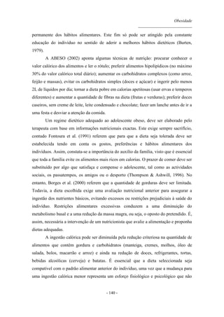 Obesidade
__________________________
- 140 -
permanente dos hábitos alimentares. Este fim só pode ser atingido pela constante
educação do indivíduo no sentido de aderir a melhores hábitos dietéticos (Burten,
1979).
A ABESO (2002) aponta algumas técnicas de nutrição: procurar conhecer o
valor calórico dos alimentos e ler o rótulo; preferir alimentos hipolipídicos (no máximo
30% do valor calórico total diário); aumentar os carbohidratos complexos (como arroz,
feijão e massas), evitar os carbohidratos simples (doces e açúcar) e ingerir pelo menos
2L de líquidos por dia; tornar a dieta pobre em calorias apetitosas (usar ervas e temperos
diferentes) e aumentar a quantidade de fibras na dieta (frutas e verduras); preferir doces
caseiros, sem creme de leite, leite condensado e chocolate; fazer um lanche antes de ir a
uma festa e desviar a atenção da comida.
Um regime dietético adequado ao adolescente obeso, deve ser elaborado pelo
terapeuta com base em informações nutricionais exactas. Este exige sempre sacrifício,
contudo Fontoura et al. (1991) referem que para que a dieta seja tolerada deve ser
estabelecida tendo em conta os gostos, preferências e hábitos alimentares dos
indivíduos. Assim, constata-se a importância do auxílio da família, visto que é essencial
que toda a família evite os alimentos mais ricos em calorias. O prazer de comer deve ser
substituído por algo que satisfaça e compense o adolescente, tal como as actividades
sociais, os passatempos, os amigos ou o desporto (Thompson & Ashwill, 1996). No
entanto, Borges et al. (2000) referem que a quantidade de gorduras deve ser limitada.
Todavia, a dieta escolhida exige uma avaliação nutricional anterior para assegurar a
ingestão dos nutrientes básicos, evitando excessos ou restrições prejudiciais à saúde do
indivíduo. Restrições alimentares excessivas conduzem a uma diminuição do
metabolismo basal e a uma redução da massa magra, ou seja, o oposto do pretendido. É,
assim, necessária a intervenção de um nutricionista que avalie a alimentação e proponha
dietas adequadas.
A ingestão calórica pode ser diminuída pela redução criteriosa na quantidade de
alimentos que contêm gordura e carbohidratos (manteiga, cremes, molhos, óleo de
salada, bolos, macarrão e arroz) e ainda na redução de doces, refrigerantes, tortas,
bebidas alcoólicas (cerveja) e batatas. É essencial que a dieta seleccionada seja
compatível com o padrão alimentar anterior do indivíduo, uma vez que a mudança para
uma ingestão calórica menor representa um esforço fisiológico e psicológico que não
 