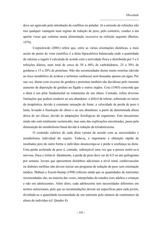 Obesidade
__________________________
- 141 -
deve ser agravado pela introdução de conflitos no paladar. Já a omissão de refeições não
traz qualquer vantagem num regime de redução de peso, pelo contrário, conduz a um
apetite voraz que culmina numa alimentação excessiva na refeição seguinte (Burten,
1979).
Czepielewski (2001) refere que, entre as várias orientações dietéticas, a mais
aceite do ponto de vista científico é a dieta hipocalórica balanceada onde a quantidade
de calorias a ingerir é calculada de acordo com a actividade física e distribuída por 5 a 6
refeições diárias, num total de cerca de 50 a 60% de carbohidratos, 25 a 30% de
gorduras e 15 a 20% de proteínas. Não são recomendadas dietas muito restritas (devido
ao risco metabólico de acidose e arritmias cardíacas) nem baseadas apenas em água. Por
sua vez, dietas com excesso de gordura e proteínas também são duvidosas pelo inerente
aumento de deposição de gordura no fígado e outros órgãos. Cruz (1983) concorda que
a dieta é um pilar fundamental no tratamento de um obeso. Contudo, refere diversas
limitações que podem conduzir ao seu abandono: é difícil de tolerar, sobretudo no início
da terapêutica, devido à constante sensação de fome; a velocidade de perda de peso é
lenta, levando à frustração do obeso e ao seu abandono; a partir de determinada altura
deixa de ser eficaz, devido às adaptações fisiológicas do organismo. Este mecanismo
ainda não está totalmente esclarecido, mas uma das explicações encontradas, passa pela
diminuição do metabolismo basal devido à redução da triiodotiroxina.
O conteúdo calórico de cada dieta variará de acordo com as necessidades e
metabolismo individual do sujeito. Todavia, é importante a obtenção rápida de
resultados pois de outra forma o indivíduo desencoraja-se e perde a confiança na dieta.
Uma perda acelerada de peso é, contudo, indesejável uma vez que a pessoa sentir-se-á
nervosa, fraca e irritável. Idealmente, a perda de peso deve ser de 0,5 ou um quilograma
por semana. Jovens que apresentem distúrbios adicionais a nível renal, cardiovascular
ou diabetes mellitus não devem iniciar um programa de redução de peso sem orientação
médica. Maham e Escott-Stump (1998) referem ainda que as quantidades de nutrientes
recomendadas são, na maioria das vezes, interpoladas de estudos com adultos e crianças
e não em adolescentes. Além disto, cada adolescente tem necessidades diferentes em
termos nutricionais, pelo que as recomendações devem ser específicas para cada jovem,
dividindo-se a quantidade recomendada de um nutriente pelo número de centímetros da
altura do indivíduo (cf. Quadro 4):
 