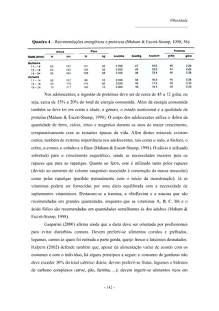 Obesidade
__________________________
- 142 -
Quadro 4 – Recomendações energéticas e proteicas (Maham & Escott-Stump, 1998, 56)
Nos adolescentes, a ingestão de proteínas deve ser de cerca de 45 a 72 g/dia, ou
seja, cerca de 15% a 20% do total de energia consumida. Além da energia consumida
também se deve ter em conta a idade, o género, o estado nutricional e a qualidade da
proteína (Maham & Escott-Stump, 1998). O corpo dos adolescentes utiliza o dobro da
quantidade de ferro, cálcio, zinco e magnésio durante os anos de maior crescimento,
comparativamente com as restantes épocas da vida. Além destes minerais existem
outros, também de extrema importância nos adolescentes, tais como o iodo, o fósforo, o
cobre, o cromo, o cobalto e o flúor (Maham & Escott-Stump, 1998). O cálcio é utilizado
sobretudo para o crescimento esquelético, sendo as necessidades maiores para os
rapazes que para as raparigas. Quanto ao ferro, este é utilizado tanto pelos rapazes
(devido ao aumento do volume sanguíneo associado à construção da massa muscular)
como pelas raparigas (perdido mensalmente com o início da menstruação). Já as
vitaminas podem ser fornecidas por uma dieta equilibrada sem a necessidade de
suplementos vitamínicos. Destacam-se a tiamina, a riboflavina e a niacina que são
recomendadas em grandes quantidades, enquanto que as vitaminas A, B, C, B6 e o
ácido fólico são recomendadas em quantidades semelhantes às dos adultos (Maham &
Escott-Stump, 1998).
Gasparini (2000) afirma ainda que a dieta deve ser orientada por profissionais
para evitar distúrbios comuns. Devem preferir-se alimentos cozidos e grelhados,
legumes, carnes às quais foi retirada a parte gorda, queijo fresco e laticínios desnatados.
Halpern (2002) defende também que, apesar da alimentação variar de acordo com os
costumes e com o indivíduo, há alguns princípios a seguir: o consumo de gorduras não
deve exceder 30% do total calórico diário; devem preferir-se frutas, legumes e hidratos
de carbono complexos (arroz, pão, farinha, ...); devem ingerir-se alimentos ricos em
 