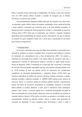 Obesidade
__________________________
- 143 -
fibras e consumir menos calorias que as despendidas. Em média, a dieta deve fornecer
cerca de 1200 calorias diárias, havendo o cuidado de assegurar que as bebidas
alcoólicas e os açúcares são evitados.
Concomitantemente, Gasparini (2000) refere que em conjunto com a dieta deve-
-se aumentar o gasto calórico através da natação, caminhadas, correr, andar de bicicleta
e fazer aeróbica, começando por exercícios leves e de curta duração (caminhar 15
minutos por dia) e aumentar de forma progressiva o tempo e a intensidade do exercício.
Todavia, Bray (1997) refere que os tratamentos que reduzem a ingestão energética
apresentam maior probabilidade de redução de peso relativamente aos que se baseiam
no aumento do gasto energético (sendo este o eleito para a manutenção de um menor
peso corporal a longo prazo).
2. Exercício físico
O exercício, entendido como uma actividade física planeada e estruturada com a
intenção de melhorar ou manter a condição física, é essencial para melhorar a eficácia
do tratamento em concomitância com a dieta (Czepielewski, 2001). No entanto, a
realização de actividade física regular é um hábito difícil de incentivar, pelo que o
sedentarismo existente na adolescência tenderá a persistir na idade adulta (Lopes,
Pereira & Mesquita, 1999). É importante ter a noção que não é necessário a realização
de exercício físico de grande intensidade, mas que uma marcha acelerada durante cerca
de 45-60 minutos já seria um grande auxílio no tratamento das complicações
metabólicas da obesidade (principalmente a andróide). Burten (1979) refere que
tentativas esporádicas de prática de exercício de forma irregular estimulam o apetite,
podendo invalidar o objectivo desejado. A ABESO (2002) aponta como técnicas de
exercício: iniciar os exercícios sempre de maneira gradual, fazendo o aquecimento;
manter um diário de exercícios, aumentando as caminhadas; aumentar a actividade
diária (utilizar as escadas, dispensar o carro, lavar o automóvel, fazer jardinagem,
passear o cão). Assim, o exercício regular leve e moderado desempenha um papel de
relevo na correcção do excesso de peso, desde que ocorra em simultâneo um controle no
consumo calórico. Burten (1979) explica: em teoria, ao aumentar a actividade sem um
correspondente aumento na ingestão calórica, está-se a induzir uma aceleração da
correcção da obesidade. O custo energético para movimentar e suster o corpo é
 