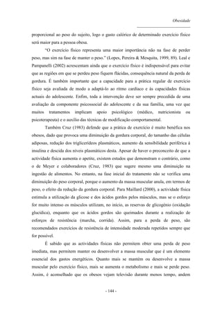 Obesidade
__________________________
- 144 -
proporcional ao peso do sujeito, logo o gasto calórico de determinado exercício físico
será maior para a pessoa obesa.
“O exercício físico representa uma maior importância não na fase de perder
peso, mas sim na fase de manter o peso.” (Lopes, Pereira & Mesquita, 1999, 89). Leal e
Pampanelli (2002) acrescentam ainda que o exercício físico é indispensável para evitar
que as regiões em que se perdeu peso fiquem flácidas, consequência natural da perda de
gordura. É também importante que a capacidade para a prática regular de exercício
físico seja avaliada de modo a adaptá-lo ao ritmo cardíaco e às capacidades físicas
actuais do adolescente. Enfim, toda a intervenção deve ser sempre precedida de uma
avaliação da componente psicossocial do adolescente e da sua família, uma vez que
muitos tratamentos implicam apoio psicológico (médico, nutricionista ou
psicoterapeuta) e o auxílio das técnicas de modificação comportamental.
Também Cruz (1983) defende que a prática de exercício é muito benéfica nos
obesos, dado que provoca uma diminuição da gordura corporal, do tamanho das células
adiposas, redução dos triglicerídeos plasmáticos, aumento da sensibilidade periférica à
insulina e descida dos níveis plasmáticos desta. Apesar de haver o preconceito de que a
actividade física aumenta o apetite, existem estudos que demonstram o contrário, como
o de Meyer e colaboradores (Cruz, 1983) que sugere mesmo uma diminuição na
ingestão de alimentos. No entanto, na fase inicial do tratamento não se verifica uma
diminuição do peso corporal, porque o aumento da massa muscular anula, em termos de
peso, o efeito da redução da gordura corporal. Para Maillard (2000), a actividade física
estimula a utilização da glicose e dos ácidos gordos pelos músculos, mas se o esforço
for muito intenso os músculos utilizam, no início, as reservas de glicogénio (oxidação
glucídica), enquanto que os ácidos gordos são queimados durante a realização de
esforços de resistência (marcha, corrida). Assim, para a perda de peso, são
recomendados exercícios de resistência de intensidade moderada repetidos sempre que
for possível.
É sabido que as actividades físicas não permitem obter uma perda de peso
imediata, mas permitem manter ou desenvolver a massa muscular que é um elemento
essencial dos gastos energéticos. Quanto mais se mantém ou desenvolve a massa
muscular pelo exercício físico, mais se aumenta o metabolismo e mais se perde peso.
Assim, é aconselhado que os obesos vejam televisão durante menos tempo, andem
 
