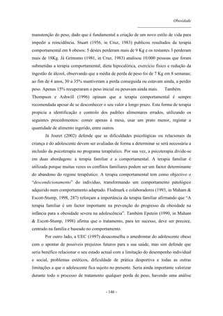 Obesidade
__________________________
- 146 -
manutenção do peso, dado que é fundamental a criação de um novo estilo de vida para
impedir a reincidência. Stuart (1956, in Cruz, 1983) publicou resultados da terapia
comportamental em 8 obesos: 5 destes perderam mais de 9 Kg e os restantes 3 perderam
mais de 18Kg. Já Grimsmo (1981, in Cruz, 1983) analisou 10.000 pessoas que foram
submetidas a terapia comportamental, dieta hipocalórica, exercício físico e redução da
ingestão de álcool, observando que a média de perda de peso foi de 7 Kg em 8 semanas;
ao fim de 4 anos, 30 a 35% mantiveram a perda conseguida ou estavam ainda, a perder
peso. Apenas 15% recuperaram o peso inicial ou pesavam ainda mais. Também
Thompson e Ashwill (1996) opinam que a terapia comportamental é sempre
recomendada apesar de se desconhecer o seu valor a longo prazo. Esta forma de terapia
propicia a identificação e controlo dos padrões alimentares errados, utilizando os
seguintes procedimentos: comer apenas à mesa, usar um prato menor, registar a
quantidade de alimento ingerido, entre outros.
Já Jouret (2002) defende que as dificuldades psicológicas ou relacionais da
criança e do adolescente devem ser avaliadas de forma a determinar se será necessária a
inclusão da psicoterapia no programa terapêutico. Por sua vez, a psicoterapia divide-se
em duas abordagens: a terapia familiar e a comportamental. A terapia familiar é
utilizada porque muitas vezes os conflitos familiares podem ser um factor determinante
do abandono do regime terapêutico. A terapia comportamental tem como objectivo o
“descondicionamento” do indivíduo, transformando um comportamento patológico
adquirido num comportamento adaptado. Flodmark e colaboradores (1993, in Maham &
Escott-Stump, 1998, 287) reforçam a importância da terapia familiar afirmando que “A
terapia familiar é um factor importante na prevenção do progresso da obesidade na
infância para a obesidade severa na adolescência”. Também Epstein (1990, in Maham
& Escott-Stump, 1998) afirma que o tratamento, para ter sucesso, deve ser precoce,
centrado na família e baseado no comportamento.
Por outro lado, a UEC (1997) desaconselha o amedrontar do adolescente obeso
com o apontar de possíveis prejuízos futuros para a sua saúde, mas sim defende que
seria benéfico relacionar o seu estado actual com a limitação do desempenho individual
e social, problemas estéticos, dificuldade de prática desportiva e todas as outras
limitações a que o adolescente fica sujeito no presente. Seria ainda importante valorizar
durante todo o processo de tratamento qualquer perda de peso, havendo uma análise
 