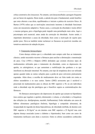 Obesidade
__________________________
- 147 -
crítica construtiva dos insucessos. No entanto, será desaconselhada a pesagem frequente
por ser factor de angústia. Deste modo, a adesão dos pais é fundamental, sendo benéfico
que estes alterem a sua dieta, equilibrando-a e iniciem a prática de exercício físico. Já
Burten (1979) refere que as motivações emocionais inerentes à obesidade funcionam
como um mecanismo adaptativo. Nestes casos, a correcção da obesidade é muito difícil
e mesmo perigosa, pois a hiperfagia pode impedir uma perturbação mais séria. Aqui a
psicoterapia será essencial, antes ainda da correcção da obesidade. Assim sendo, é
importante determinar a causa da obesidade, bem como a motivação do sujeito para
perder peso. Deve-se também tentar esclarecer os fracassos ou possíveis recaídas em
tentativas anteriores de redução de peso.
4. Tratamento farmacológico
Como doença crónica que é, a obesidade nem sempre cede face ao tratamento
clássico, sendo necessário recorrer a fármacos para auxiliar a diminuição e manutenção
do peso. Cruz (1983) e Halpern (2002) defendem que existem diversos tipos de
medicamentos utilizados para o tratamento da obesidade, como os depressores do
apetite, os calorigénicos, os que aumentam a mobilização das gorduras e os que
interferem na absorção intestinal. No entanto, este tipo de terapêutica deve ser utilizada
apenas quando todas as outras soluções para a perda de peso estiverem praticamente
esgotadas. Além disso, a escolha do medicamento deve ser feita tendo em conta os
efeitos secundários e os seus custos. Santos (2002) acrescenta que é aceitável a
prescrição de medicamentos para os obesos de IMC superior a 30, ou em indivíduos
onde a obesidade seja tão patológica que o benefício supera as contraindicações dos
fármacos.
Os fármacos anorexígenos são depressores do apetite que actuam no hipotálamo
(nos centros que regulam o apetite), diminuindo o volume, a velocidade e a frequência
das refeições (ex. dietilpropiona, mazidol, fenfluramina). Estão indicados em casos de
hábitos alimentares patológicos (bulimia, hiperfagia e compulsão alimentar), de
incapacidade de ingestão de dietas hipocalóricas, de obesidade mórbida, de doentes com
IMC superior a 30 Kg/m2
ou em doentes com IMC superior a 25 Kg/m2 mas com
alguma doença associada (como a diabetes e hipertensão), bem como em casos de
tratamentos ineficazes com dieta e exercício. Entre os efeitos secundários conhecidos
 