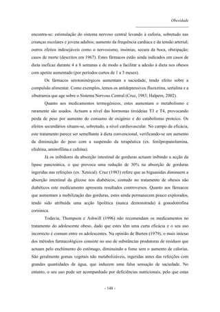 Obesidade
__________________________
- 148 -
encontra-se: estimulação do sistema nervoso central levando à euforia, sobretudo nas
crianças escolares e jovens adultos; aumento da frequência cardíaca e da tensão arterial;
outros efeitos indesejáveis como o nervosismo, insónias, secura da boca, obstipação;
casos de morte (descritos em 1967). Estes fármacos estão ainda indicados em casos de
dieta ineficaz durante 4 a 8 semanas e de modo a facilitar a adesão à dieta nos obesos
com apetite aumentado (por períodos curtos de 1 a 3 meses).
Os fármacos serotoninérgicos aumentam a saciedade, tendo efeito sobre a
compulsão alimentar. Como exemplos, temos os antidepressivos fluoxetina, sertalina e a
sibutramia que age sobre o Sistema Nervoso Central (Cruz, 1983; Halpern, 2002).
Quanto aos medicamentos termogénicos, estes aumentam o metabolismo e
raramente são usados. Actuam a nível das hormonas tiroideias T3 e T4, provocando
perda de peso por aumento do consumo de oxigénio e do catabolismo proteico. Os
efeitos secundários situam-se, sobretudo, a nível cardiovascular. No campo da eficácia,
este tratamento parece ser semelhante à dieta convencional, verificando-se um aumento
da diminuição do peso com a suspensão da terapêutica (ex. fenilpropanolamina,
efedrina, aminofilina e cafeína).
Já os inibidores da absorção intestinal de gorduras actuam inibindo a acção da
lipase pancreática, o que provoca uma redução de 30% na absorção de gorduras
ingeridas nas refeições (ex. Xenical). Cruz (1983) refere que as biguanidas diminuem a
absorção intestinal da glicose nos diabéticos, contudo no tratamento de obesos não
diabéticos este medicamento apresenta resultados controversos. Quanto aos fármacos
que aumentam a mobilização das gorduras, estes ainda permanecem pouco explorados,
tendo sido atribuída uma acção lipolítica (nunca demonstrada) à gonodotrofina
coriónica.
Todavia, Thompson e Ashwill (1996) não recomendam os medicamentos no
tratamento do adolescente obeso, dado que estes têm uma curta eficácia e o seu uso
incorrecto é comum entre os adolescentes. Na opinião de Burten (1979), o mais inócuo
dos métodos farmacológicos consiste no uso de substâncias produtoras de resíduos que
actuam pelo enchimento do estômago, diminuindo a fome sem o aumento de calorias.
São geralmente gomas vegetais não metabolizáveis, ingeridas antes das refeições com
grandes quantidades de água, que induzem uma falsa sensação de saciedade. No
entanto, o seu uso pode ser acompanhado por deficiências nutricionais, pelo que estas
 
