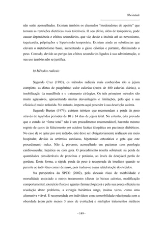 Obesidade
__________________________
- 149 -
não serão aconselhadas. Existem também os chamados “moderadores do apetite” que
tornam as restrições dietéticas mais toleráveis. O seu efeito, além de temporário, pode
causar dependência e efeitos secundários, que vão desde a insónia até ao nervosismo,
taquicardia, palpitações e hipertensão temporária. Existem ainda as substâncias que
elevam o metabolismo basal, aumentando o gasto calórico e portanto, diminuindo o
peso. Contudo, devido ao perigo dos efeitos secundários ligados à sua administração, o
seu uso também não se justifica.
b) Métodos radicais
Segundo Cruz (1983), os métodos radicais mais conhecidos são o jejum
completo, as dietas de paupérrimo valor calórico (cerca de 400 calorias diárias), a
imobilização da mandíbula e o tratamento cirúrgico. Os três primeiros métodos são
muito agressivos, apresentando muitas desvantagens e limitações, pelo que a sua
eficácia é muito reduzida. No entanto, importa aqui proceder à sua descrição sucinta.
Segundo Burten (1979), existem teóricos que recomendam a perda de peso
através de repetidos períodos de 10 a 14 dias de jejum total. No entanto, está provado
que o estado de “fome total” não é um procedimento recomendável, havendo mesmo
registo de casos de falecimento por acidose láctica idiopática em pacientes diabéticos.
No caso de se optar por este método, este deve ser obrigatoriamente realizado em meio
hospitalar, devido às arritmias cardíacas, hipotensão ortostática e gota que este
procedimento induz. Não é, portanto, aconselhado em pacientes com patologia
cardiovascular, hepática ou com gota. O procedimento resulta sobretudo na perda de
quantidades consideráveis de proteínas e potássio, ao invés da desejável perda de
gordura. Desta forma, a rápida perda de peso é recuperada de imediato quando se
permite ao indivíduo comer de novo, pois traduz-se numa rehidratação dos tecidos.
Na perspectiva da SPCO (2002), pelo elevado risco de morbilidade e
mortalidade associado a outros tratamentos (dietas de baixas calorias, modificação
comportamental, exercício físico e agentes farmacológicos) e pela sua pouca eficácia na
resolução deste problema, a cirurgia bariátrica surge, muitas vezes, como uma
alternativa viável. É recomendada em indivíduos com comorbilidade relacionada com a
obesidade (com pelo menos 5 anos de evolução) e múltiplos tratamentos médicos
 