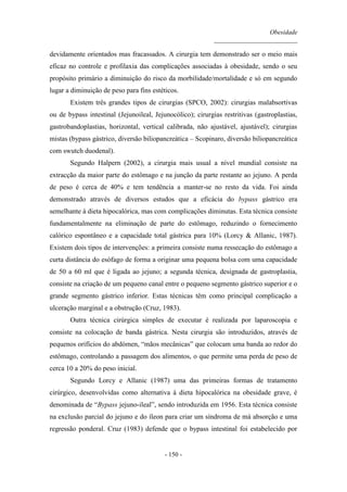 Obesidade
__________________________
- 150 -
devidamente orientados mas fracassados. A cirurgia tem demonstrado ser o meio mais
eficaz no controle e profilaxia das complicações associadas à obesidade, sendo o seu
propósito primário a diminuição do risco da morbilidade/mortalidade e só em segundo
lugar a diminuição de peso para fins estéticos.
Existem três grandes tipos de cirurgias (SPCO, 2002): cirurgias malabsortivas
ou de bypass intestinal (Jejunoileal, Jejunocólico); cirurgias restritivas (gastroplastias,
gastrobandoplastias, horizontal, vertical calibrada, não ajustável, ajustável); cirurgias
mistas (bypass gástrico, diversão biliopancreática – Scopinaro, diversão biliopancreática
com swutch duodenal).
Segundo Halpern (2002), a cirurgia mais usual a nível mundial consiste na
extracção da maior parte do estômago e na junção da parte restante ao jejuno. A perda
de peso é cerca de 40% e tem tendência a manter-se no resto da vida. Foi ainda
demonstrado através de diversos estudos que a eficácia do bypass gástrico era
semelhante à dieta hipocalórica, mas com complicações diminutas. Esta técnica consiste
fundamentalmente na eliminação de parte do estômago, reduzindo o fornecimento
calórico espontâneo e a capacidade total gástrica para 10% (Lorcy & Allanic, 1987).
Existem dois tipos de intervenções: a primeira consiste numa ressecação do estômago a
curta distância do esófago de forma a originar uma pequena bolsa com uma capacidade
de 50 a 60 ml que é ligada ao jejuno; a segunda técnica, designada de gastroplastia,
consiste na criação de um pequeno canal entre o pequeno segmento gástrico superior e o
grande segmento gástrico inferior. Estas técnicas têm como principal complicação a
ulceração marginal e a obstrução (Cruz, 1983).
Outra técnica cirúrgica simples de executar é realizada por laparoscopia e
consiste na colocação de banda gástrica. Nesta cirurgia são introduzidos, através de
pequenos orifícios do abdómen, “mãos mecânicas” que colocam uma banda ao redor do
estômago, controlando a passagem dos alimentos, o que permite uma perda de peso de
cerca 10 a 20% do peso inicial.
Segundo Lorcy e Allanic (1987) uma das primeiras formas de tratamento
cirúrgico, desenvolvidas como alternativa à dieta hipocalórica na obesidade grave, é
denominada de “Bypass jejuno-ileal”, sendo introduzida em 1956. Esta técnica consiste
na exclusão parcial do jejuno e do íleon para criar um síndroma de má absorção e uma
regressão ponderal. Cruz (1983) defende que o bypass intestinal foi estabelecido por
 
