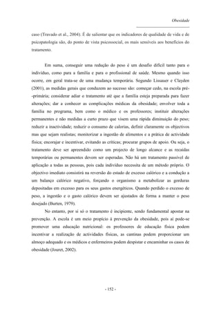 Obesidade
__________________________
- 152 -
caso (Travado et al., 2004). É de salientar que os indicadores de qualidade de vida e de
psicopatologia são, do ponto de vista psicossocial, os mais sensíveis aos benefícios do
tratamento.
Em suma, conseguir uma redução do peso é um desafio difícil tanto para o
indivíduo, como para a família e para o profissional de saúde. Mesmo quando isso
ocorre, em geral trata-se de uma mudança temporária. Segundo Lissauer e Clayden
(2001), as medidas gerais que conduzem ao sucesso são: começar cedo, na escola pré-
-primária; considerar adiar o tratamento até que a família esteja preparada para fazer
alterações; dar a conhecer as complicações médicas da obesidade; envolver toda a
família no programa, bem como o médico e os professores; instituir alterações
permanentes e não medidas a curto prazo que visem uma rápida diminuição do peso;
reduzir a inactividade; reduzir o consumo de calorias, definir claramente os objectivos
mas que sejam realistas; monitorizar a ingestão de alimentos e a prática de actividade
física; encorajar e incentivar, evitando as críticas; procurar grupos de apoio. Ou seja, o
tratamento deve ser apreendido como um projecto de longo alcance e as recaídas
temporárias ou permanentes devem ser esperadas. Não há um tratamento passível de
aplicação a todas as pessoas, pois cada indivíduo necessita de um método próprio. O
objectivo imediato consistirá na reversão do estado de excesso calórico e a condução a
um balanço calórico negativo, forçando o organismo a metabolizar as gorduras
depositadas em excesso para os seus gastos energéticos. Quando perdido o excesso de
peso, a ingestão e o gasto calórico devem ser ajustados de forma a manter o peso
desejado (Burten, 1979).
No entanto, por si só o tratamento é incipiente, sendo fundamental apostar na
prevenção. A escola é um meio propício à prevenção da obesidade, pois aí pode-se
promover uma educação nutricional: os professores de educação física podem
incentivar a realização de actividades físicas, as cantinas podem proporcionar um
almoço adequado e os médicos e enfermeiros podem despistar e encaminhar os casos de
obesidade (Jouret, 2002).
 