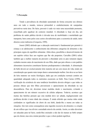 Obesidade
__________________________
- 153 -
7. Prevenção
Tendo a prevalência da obesidade aumentado de forma crescente nos últimos
anos em todo o mundo, torna-se primordial o estabelecimento de campanhas
preventivas nesta área. De facto, prevenir é cada vez mais uma necessidade premente,
exacerbada pelo agudizar do contexto mundial. A obesidade é, hoje em dia, um
problema de saúde pública devido à elevada taxa de morbilidade e mortalidade que
transporta, bem como pelos seus custos elevadíssimos para a economia da saúde, tanto
directos como indirectos (Cerqueira, 1999).
Jouret (2002) defende que a educação nutricional é fundamental por permitir à
criança e ao adolescente o conhecimento das diferentes categorias de alimentos e das
principais regras do equilíbrio alimentar. Além disso, possibilita o desenvolvimento de
um espírito crítico face aos regimes que lhe são propostos. Carvalho (2001) refere
também que a melhor maneira de prevenir a obesidade seria os pais tomarem alguns
cuidados mesmo antes do nascimento do seu filho, dado que pais obesos e com padrões
alimentares incorrectos constituem factores predisponentes à obesidade. A alimentação
do bebé deverá ser exclusivamente leite materno até aos seis meses de vida, tendo em
consideração que quanto mais tempo durar a amamentação melhor. Isto deve-se ao facto
do leite materno ser muito fisiológico, dado que em condições normais contém em
quantidade adequada todos os nutrientes essenciais ao bebé. Para Carmo (1999), a
verificação da existência de uma tendência hereditária deveria obrigar a que todas as
pessoas obesas que têm filhos prevenissem o aparecimento da obesidade na sua
descendência. Para tal, deveriam tomar medidas desde o nascimento, evitando o
aparecimento de um número excessivo de células adiposas. Todavia, acontece que
muitas das famílias pensam que esta medida deve ser adiada, negligenciando este
problema devido à tenra idade das crianças. É ainda referido que muitas mães ainda
confundem os significados do choro do seu bebé, dando-lhe a mama em todas as
situações. Isto tem como consequência uma ingestão excessiva de alimento e a criação
de um reflexo que visa aliviar a ansiedade através da comida. Assim, as mães deveriam
ser educadas para tal facto, sendo-lhes ensinado a não dar de mamar ao bebé sempre
que ele chorar, mas sim a tentar perceber o que o choro poderá significar.
 