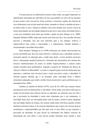 Obesidade
__________________________
- 154 -
O exame precoce na adolescência assume, deste modo, um papel importante na
identificação antecipada dos indivíduos de risco que poderão ser salvo de um aumento
de peso muitas vezes irreversível. Neste contexto, é essencial a análise dos factores de
risco alimentares com revisão anual das dietas, tornando-se fulcral a medição do peso e
da altura todos os anos. Espera-se também evitar uma entrada num círculo vicioso de
menor participação nas actividades desportivas que leva a uma menor actividade física e
a uma taxa metabólica mais baixa que facilita o ganho de peso (Borges et al., 2000).
Segundo Maillard (2000), andar pelo menos meia hora por dia é um conselho útil para
prevenir a obesidade, mas não será suficiente para a sua redução. Todavia, é
imprescindível lutar contra a inactividade e o sedentarismo, fazendo desporto e
incrementando a actividade física diária.
Neste domínio, Santiago et al. (1998) realizaram um estudo observacional em
jovens concluindo que, face aos custos directos e indirectos que a obesidade acarreta é
necessário apostar na educação para a saúde logo desde a escola primária (exercício
físico e alimentação saudável) promover a formação dos funcionários das cantinas dos
diversos estabelecimentos de ensino no âmbito higieno-dietético e realizar outros
estudos inseridos nesta problemática. Segundo o projecto de “Redução dos Riscos de
Adoecer e Morrer na Maturidade”, a escola é o segundo grupo social do adolescente que
apresenta o ambiente mais favorável para a acção preventiva contra a obesidade. O
referido projecto defende que é na formação sobre actividade física e hábitos
alimentares adequados que reside a melhor forma de prevenir o grave problema que é a
obesidade (Neto, 2002).
Também na opinião de Burten (1979), cerca de 50 a 80% das crianças obesas
permanecem assim na adolescência e vida adulta. Assim sendo, esta autora refere que os
modos de prevenção mais eficazes devem ser aplicados nos primeiros anos de vida e
que a prevenção da obesidade é muito mais importante que o seu tratamento. A
actividade física deve ser encorajada desde cedo de modo a tornar-se parte integrante
das actividades diárias da criança. Isto assume ainda maior relevância quando existem
familiares próximos obesos. É de extrema importância que os pais com excesso de peso
reconheçam a responsabilidade que têm para com os seus filhos no que concerne à
prevenção da obesidade. Os pais devem ser informados dos hábitos correctos de
alimentação dos seus filhos e estes devem receber formação neste sentido o mais
 