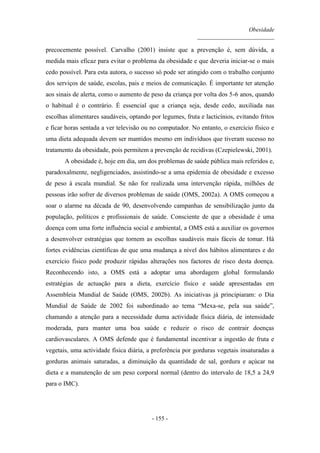 Obesidade
__________________________
- 155 -
precocemente possível. Carvalho (2001) insiste que a prevenção é, sem dúvida, a
medida mais eficaz para evitar o problema da obesidade e que deveria iniciar-se o mais
cedo possível. Para esta autora, o sucesso só pode ser atingido com o trabalho conjunto
dos serviços de saúde, escolas, pais e meios de comunicação. É importante ter atenção
aos sinais de alerta, como o aumento de peso da criança por volta dos 5-6 anos, quando
o habitual é o contrário. É essencial que a criança seja, desde cedo, auxiliada nas
escolhas alimentares saudáveis, optando por legumes, fruta e lacticínios, evitando fritos
e ficar horas sentada a ver televisão ou no computador. No entanto, o exercício físico e
uma dieta adequada devem ser mantidos mesmo em indivíduos que tiveram sucesso no
tratamento da obesidade, pois permitem a prevenção de recidivas (Czepielewski, 2001).
A obesidade é, hoje em dia, um dos problemas de saúde pública mais referidos e,
paradoxalmente, negligenciados, assistindo-se a uma epidemia de obesidade e excesso
de peso à escala mundial. Se não for realizada uma intervenção rápida, milhões de
pessoas irão sofrer de diversos problemas de saúde (OMS, 2002a). A OMS começou a
soar o alarme na década de 90, desenvolvendo campanhas de sensibilização junto da
população, políticos e profissionais de saúde. Consciente de que a obesidade é uma
doença com uma forte influência social e ambiental, a OMS está a auxiliar os governos
a desenvolver estratégias que tornem as escolhas saudáveis mais fáceis de tomar. Há
fortes evidências científicas de que uma mudança a nível dos hábitos alimentares e do
exercício físico pode produzir rápidas alterações nos factores de risco desta doença.
Reconhecendo isto, a OMS está a adoptar uma abordagem global formulando
estratégias de actuação para a dieta, exercício físico e saúde apresentadas em
Assembleia Mundial de Saúde (OMS, 2002b). As iniciativas já principiaram: o Dia
Mundial de Saúde de 2002 foi subordinado ao tema “Mexa-se, pela sua saúde”,
chamando a atenção para a necessidade duma actividade física diária, de intensidade
moderada, para manter uma boa saúde e reduzir o risco de contrair doenças
cardiovasculares. A OMS defende que é fundamental incentivar a ingestão de fruta e
vegetais, uma actividade física diária, a preferência por gorduras vegetais insaturadas a
gorduras animais saturadas, a diminuição da quantidade de sal, gordura e açúcar na
dieta e a manutenção de um peso corporal normal (dentro do intervalo de 18,5 a 24,9
para o IMC).
 