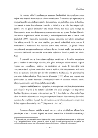 Obesidade
__________________________
- 156 -
No entanto, a OMS reconhece que as causas da obesidade são complexas, o que
requer uma resposta multi-facetada e multi-institucional. É assumido que a prevenção é
possível quando sustentada com acções dirigidas tanto aos indivíduos como às famílias,
bem como às suas determinantes culturais, económicas e sociais. Esta organização
defende que os países alcançarão uma maior redução nas taxas desta doença ao
direccionarem a sua atenção para as pessoas pertencentes aos grupos de risco. Ou seja,
uma aposta na prevenção levará, no futuro, a lucros significativos (OMS, 2002b). Para
Cruz et al. (2000) é necessário monitorizar o estado nutricional e os hábitos alimentares
dos adolescentes devido ao valor preditivo que possui a obesidade relativamente à
mortalidade e morbilidade nos escalões etários mais elevados. Os jovens obesos
necessitam de um acompanhamento próximo dos serviços de saúde, caso contrário a
obesidade continuará a ser um dos mais sérios problemas de saúde pública no século
XXI.
É essencial que se desenvolvam políticas nutricionais e de saúde apropriadas
para o combate a esta doença. Todavia, para que a prevenção resulte esta não se pode
resumir aos consultórios médicos ou ministérios de saúde. É necessária uma
concertação local, regional e central de todas as políticas relacionadas com a actividade
física e o consumo alimentar para inverter a tendência da obesidade em generalizar-se
nos países industrializados. Neste âmbito, Cerqueira (1999) afirma que compete aos
profissionais de saúde dinamizar a coordenação entre os diversos sectores: saúde,
educação, ambiente, agricultura, trabalho e nutrição.
Hagenbuch (1982) salienta o papel da enfermagem na identificação das crianças
com excesso de peso e no trabalho realizado com estas crianças e as respectivas
famílias. De facto, este autor refere mesmo que “It is hoped that the obese school-age
child will have a better success rate for weight reduction and will ultimately be able to
maintain the weight loss through the interventions of a professional nurse who uses this
holistic approach to nursing care.2
” (Hagenbuch, 1982, 207).
Em suma, algumas medidas a seguir para prevenir a obesidade na adolescência
passam por evitar o excesso de peso nos bebés, não utilizar o alimento como reforço
2
“ É esperado que as crianças obesas em idade escolar tenham uma melhor taxa de sucesso na redução de
peso e consequentemente sejam capazes de manter a perda de peso através das intervenções de um
profissional de enfermagem que utilize uma abordagem holística nos cuidados de enfermagem.”
 
