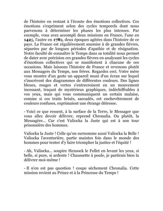 de l'histoire en restant à l'écoute des émotions collectives. Ces
émotions s'expriment selon des cycles temporels dont nous
parvenons à déterminer les phases les plus intenses. Par
exemple, vous avez accompli deux missions en France, l'une en
1425, l'autre en 1789, deux époques agitées dans l'histoire de ce
pays. La France est régulièrement soumise à de grandes fièvres,
séparées par de longues périodes d'apathie et de résignation.
Notre faculté de connaître le Temps dans sa totalité nous permet
de dater avec précision ces grandes fièvres en analysant les cycles
d'émotions collectives qui se manifestent à chacune de ces
occasions. Mais laissons l'histoire de France et revenons plutôt
aux Messagers du Temps, nos frères. Regardez ceci. Votre mère
vous montre d'un geste un appareil muni d'un écran sur lequel
s'inscrivent des diagrammes de différentes couleurs. Des lignes
bleues, rouges et vertes s'entrecroisent en un mouvement
incessant, traçant de mystérieux graphiques, indéchiffrables à
vos yeux, mais qui vous communiquent un certain malaise,
comme si ces traits brisés, saccadés, cet enchevêtrement de
couleurs confuses, exprimaient une étrange détresse.
- Voici ce que ressent, à la surface de la Terre, le Messager que
vous allez devoir délivrer, reprend Chronalia. Ou plutôt, la
Messagère... Car c'est Valiocka la Juste qui est à son tour
prisonnière des hommes.
Valiocka la Juste ! Celle qu'on surnomme aussi Valiocka la Belle !
Valiocka l'aventurière, partie maintes fois dans le monde des
hommes pour tenter d'y faire triompher la justice et l'équité !
- Ah, Valiocka... soupire Hensock le Follet en levant les yeux, si
belle, si pure, si ardente ! Chaussette à poule, je partirais bien la
délivrer moi-même !
- Il n'en est pas question ! coupe sèchement Chronalia. Cette
mission revient au Prince et à la Princesse du Temps !
 